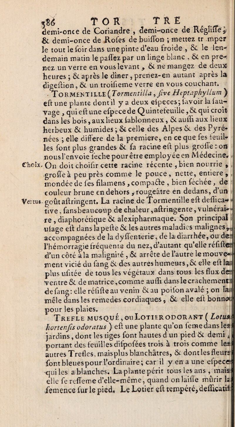 ^îè TCR T k E demi-once de Gorian.dfe , demi-once de ivegmieÿ & demi-once de Kofes de buiffon ; mettez tr mper le tout lefoirdans une pinte d’eau ftoide , & le len¬ demain matin le paffez par un linge blanc , & en pre¬ nez un verre en vous levant & ne mangez de deu3È heures ; & après le dîner, prenez-en autant après la digeftion, & un troifieme verre en vous couchant. •TorM£NT1LLE {TormenîilU, five Heptaphyllum ) eft une plante dont il y a deux eipecesj lavoir la vage 3 quieftune efpecede Quinteteuille,& qui croit dans les bois, aux lieux lablonneux, ôc aulïi aux lieux herbeux ôc humides ; Scelle des Alpes Se des Pyré¬ nées ; elle différé de la première, en ce que fes feuil¬ les font plus grandes fa racine eft plus groffe : oit nous l’envoie feche pour être employée en Médecine. Choix, On doit choifir cette racine récente , bien nourrie , greffe à peu près comme le pouce, nette, entière, , mondée de fes filainens ^compaéfe , bien féchée , de couleur brune en dehors ,rougeâtre en dedans, d un Vertus, goûtaftringent. La racine de Tormentille eft deflica*» > tive, fansbeaucoup de chaleur ,aftriîigente ,vulnéraM fe, diaphorétique & alexipharmaque. Son principal i ulage eft dans la pefte& les autres maladies malignes^ accompagnées de la dy ffenterie , de la dianhée, ou des l’hémorragie fréquente du nez, d’autant qu’elle réfift^' d’un côté à la malignité , & arrête de L’autre lemouve- ment vicié du fang des autres humeurs, & elle eft læ ' plus ufitée de tous les végétaux dans tous les flux des ventre & de matrice,comme aufti danslecraehemenM: de fang : elle réfifteau venin &au poifon avalé ; on Fat^ mêle dans les remedes cordiaques, & elle eft bonnoi:; pour les plaies. TrEFLE MUSQUÉ,OuLOTIERODORAÎÏT( ZofKÜ ! hortenfis odoratus ) eft une plante qu’on femedans leal jardins, dont les tiges font hautes d un pied 6c demi 1 portant des feuilles difpofées trois à trois comme les: | autres Trefies, maisplus blanchâtres, & dont les fleurai font bleues pour l’ordinaire; car il y en a une efpecol qui les a blanches. La plante périt tous les ans ,^maisj| elle fe refîemed’elle-même, quand onlaifie mûrir ls| femence fur le pied. Le Lotier eft tempéré, deflicatii