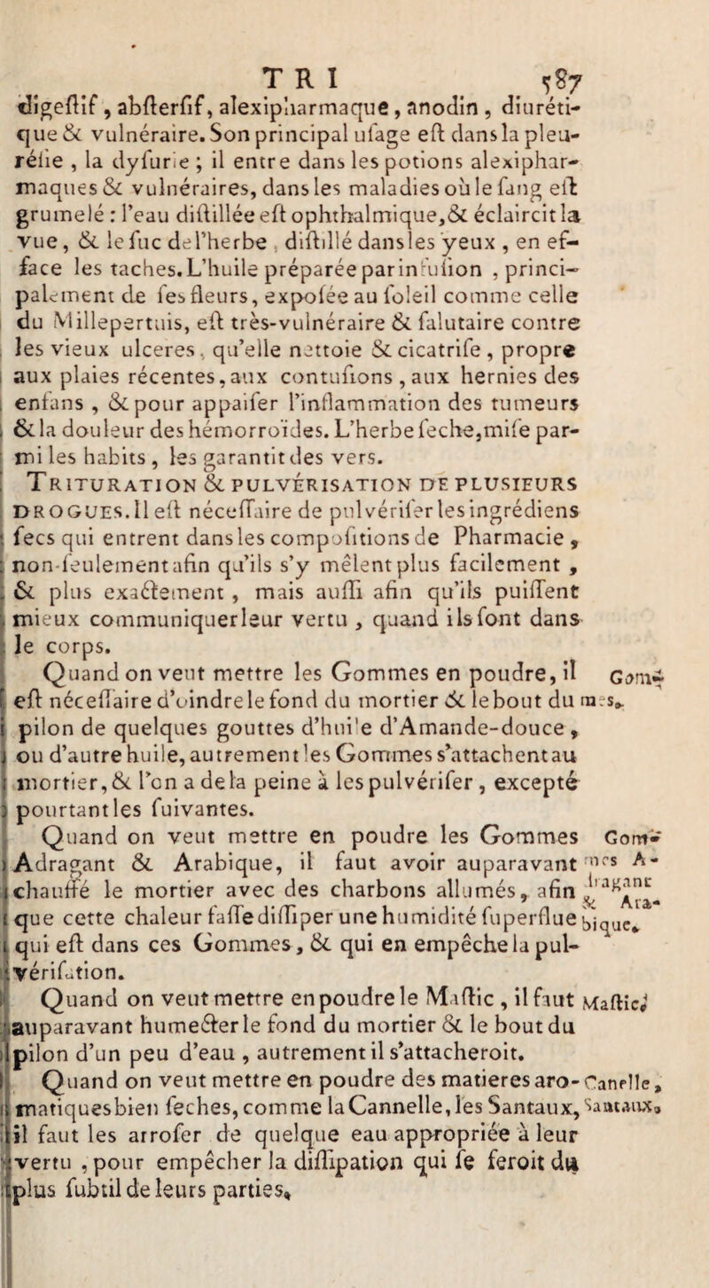 TRI 5^7 ^dîgefllf, abflerfif, alexipliarmaque, anodin , diuréti¬ que & vulnéraire. Son principal ufage efl: dansla pleu- rélle , la dyfurie ; il entre dans les potions alexiphar- maques & vulnéraires, dans les maladies où le fang eik gru mêlé : l’eau diftillée eft ophthalmique,& éclaircit la vue, & lefuc del’herbe , dlftillédansles yeux , en ef¬ face les taches.L’huile préparée parinl-'uiion , princi- paiement de Tes fleurs, expofée au foleil comme celle ! du Millepertuis, eft très-vulnéraire & falutaire contre , les vieux ulcérés, qu’elle nettoie Secicatrife, propre I aux plaies récentes,aux contufions , aux hernies des I enfans , Ôcpour appaifer l’inflammation des tumeurs I & la douleur des hémorroïdes. L’herbe feche,ml{e par- t mi les habits , les garantit des vers. ' Trituration &PULVÉRISATION oeplusieurs j DROGUES.il eft néceffaire de piilvériler lesingrédiens I fecs qui entrent dans les compofitions de Pharmacie 9 non-leulementahn qu’ils s’y mêlent plus facilement , : &. plus exactement , mais aufîi afin qu’ils puifTent mieux communiquer leur vertu , quand ils font dans le corps. Quand on veut mettre les Gommes en poudre, il Gonii eft nécefiaire d’oindre le fond du mortier 6i lebout du raes^ pilon de quelques gouttes d’huüe d’Amande-douce, ou d’autrehuile, autrement les Gommes sùattachentau mortier,ik l’on a delà peine à lespulvérifer, excepté pourtant les fuivantes. Quand on veut mettre en poudre les Gommes GontV Adragant & Arabique, il faut avoir auparavant A- chaufïé le mortier avec des charbons allumés, que cette chaleur falfedifTiper une humidité fuperfluel)'j(J^e^ qui eft dans ces Gommes, qui en empêche la pul- vériLtion. Quand on veut mettre en poudre le Maftic , il faut Maftîc# (auparavant humeéterle fond du mortier & le bout du pilon d’un peu d’eau , autrement il s’attacheroit. Ij Quand on veut mettre en poudre des matières aro-CanpIle, I matiquesbien feches, comme la Cannelle, les Santaux, Carnaux» i il faut les arrofer de quelque eau appropriée à leur I vertu , pour empêcher la difîipation qui fe feroit di| iîplus fubtil de leurs parties, i