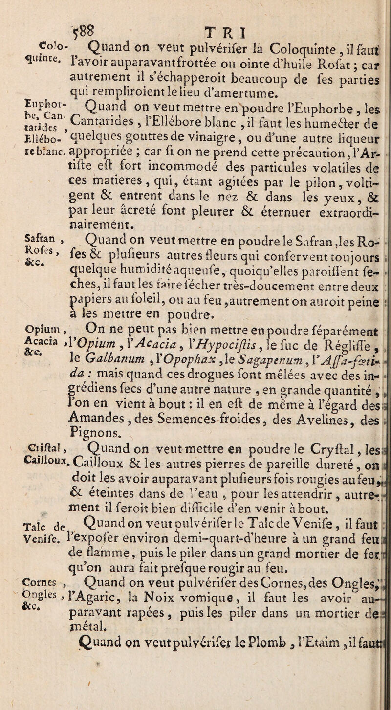 Coîo- ^ Quand on veut puîvérifer la Coloquinte , il faut quinte, l’avoir auparavantfrottée ou ointe d’huile Rofat ; car autrement il s’échapperoit beaucoup de fes parties qui rempliroientlelieu d’amertume, ïuphor- Quand on veut mettre en'^poudre l’Euphorbe , les ’ l’Ellébore blanc ,il faut les humeéfer de Ellébo-gouttes de vinaigre, ou d’une autre liqueur ïcbianc. appropriée ; car fi on ne prend cette précaution,l’Ar- tifte eft fort incommodé des particules volatiles de ces matières, qui, étant agitées par le pilon,volti¬ gent & entrent dans le nez & dans les yeux, & par leur âcreté font pleurer & éternuer extraordi¬ nairement. Safran , Quand on veut mettre en poudre le Safran des Ro- • Rofes, fes plufieurs autres fleurs qui confervent toujours J quelque humiditéaqueufe, quoiqu’elles paroiffent fe- • ches, ilfaut les taire lécher très-doucement entre deux ; papiers au foleil, ou au feu,autrement on auroit peine ! a les mettre en poudre. Opîurn , On ne peut pas bien mettre en pou dre féparément Acacia tVOpium , X Acacia, VHypociftis fuc de Régliffe , , le Galbanum , VOpophax ,le Sagapenum, VAJfa^fisti* -• da : mais quand ces drogues font mêlées avec des in- • grédiens fecs d’une autre nature , en grande quantité ,, l’on en vient à bout : il en eft de même à l’égard des-î Amandes ,des Semences froides, des Avelines, des . Pignons. Crîftal, Quand on veut mettre en poudre le Cryftal, lésa Cailloux, Cailloux les autres pierres de pareille dureté , on i doit les avoir auparavant plufieurs fois rougies au feu, 6c éteintes dans de l’eau , pour les attendrir , autre-;- ment il feroitbien difficile d’en venir about. Talc de Quand on veut puîvérifer le Talc de Venife , il faut : Venife, l’cxpofer environ demi-quart-d’heure à un grand feuj de flamme, puis le piler dans un grand mortier de fer|t qu’on aura fait prefque rougir au feu. Cornes , Quand on veut puîvérifer des Cornes, des Ongles,’!, Ongles , l’Agaric^ la Noix vomique, il faut les avoir au-- paravant râpées , puis les piler dans un mortier clep métal, 1 Quand on veut puîvérifer le Plomb , l’Etaim ,ilfautj