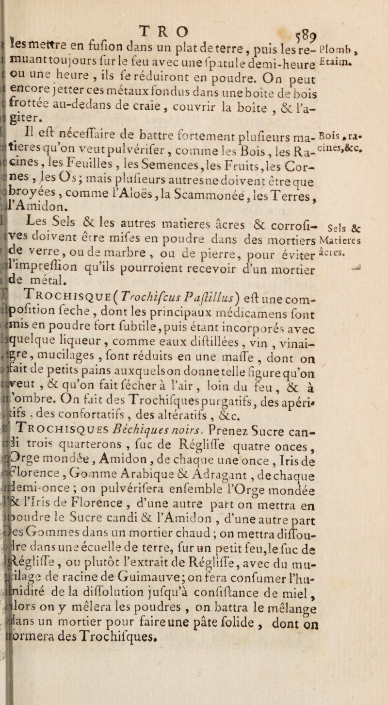 Il ' T R O ^^9 I lesmettre en fufion dans un platdeterre, puis lesre-i’iomb, muanttoujours furie feu avec unefpatuledemi-heure ou une heure , ils le réduiront en poudre. On peut encore jetter ces métauxfondus dans uneboîte de bois trottée au-dedans de craie , couvrir la boîte , & l’a¬ giter. S ^ Il eft neceffaire de battre fortement plufieurs ma- Bois .ra¬ tières qu on veut pulvérifer, comme les Bois, les peines, les Feuilles, les Semences,les Fruits,les Cor¬ nes , les Os; mais plulieurs aiitresne doivent être que broyées, comme i’Aloës, la Scammonée, les T erres, l’Amidon. Les Sels & les autres matières acres & corrofi- Sels & ves doivent ecre mifes en poudre dans des mortiers Matières Mde verre, ou de marbre , ou de pierre, pour éviter [41 imprefîion qu’ils pourroient recevoir d’un mortier i;de métal. ^ ’^^ocHisQUE^T'-ochifcus PaJIillus') eftunecom- ilpofition feche , dont les principaux médicamens font ; jmis en poudre tort fubtile,puis étant incorporés avec '.^quelque liqueur , comme eaux diftillées , vin , vinai- ,^re, mucilages , font réduits en une maife , dont oit j^ait de petits pains auxquelson donne telle agure qu’on «veut , (& qu’on fait fécher à l’air , loin du teu , & à if ’ombre. On fait des Trochifquespurgatifs, desapérU Jdfs , des confortatifs , des altératifs , &c. Il Trochisques Bèchiquesnoirs. Prenez Sucre can- qli trois quarterons , fuc de Régliffe quatre onces, ;^Orge mondée, Amidon, de chaque une once , Tris de «r lorence , Gomme Arabique & Adrag.int, dechaque /Hemi-once ; on pulvérifera enfemble l’Orge mondée l|Si: l’îris de Florence , d’une autre part on mettra en )i,toudre le Sucre candi & l’Amidon , d’une autre part 3es Gommes dans un mortier chaud ; on mettra diflou- i^'^Tre dans une écuelle de terre, fur un petit feu,le fuc de ^égliffe, ou plutôt l’extrait de Régliffe, avec du mu¬ cilage de racine de Guimauve; on fera confumer l’hu- ■gnidité de la diTïolution jufqu’à confiftance de miel, llors on y mêlera les poudres , on battra le mélange J jjians un mortier pour faire une pâte folide , dont on îtormera des Trochifques.