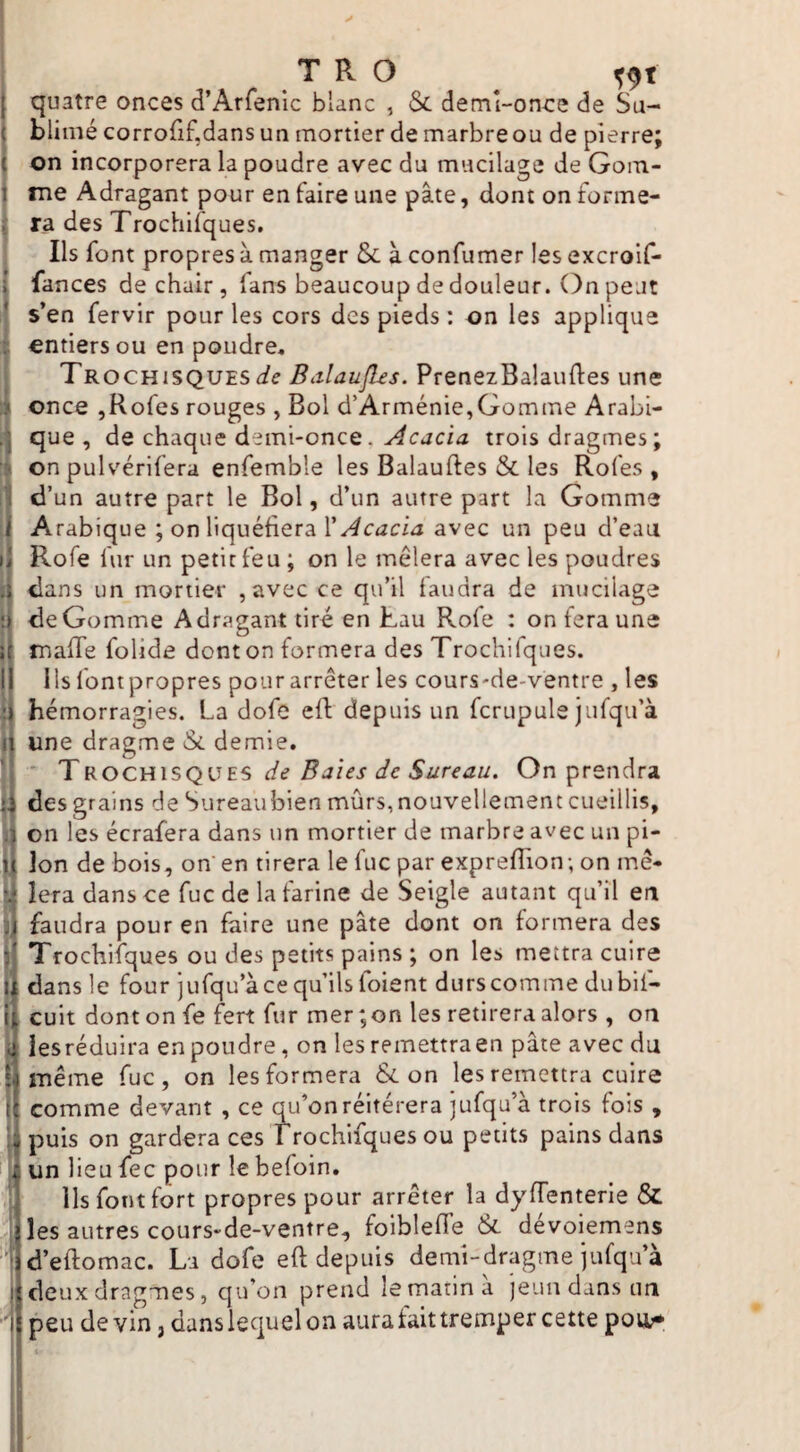 T R O ^ quatre onces d’Arfenic blanc , & demî-onrre de Su- ( blimé corrorif,dans un mortier de marbre ou de pierre; ( on incorporera la poudre avec du mucilage de Gom- 1 me Adragant pour en faire une pâte, dont on forme- i' ra des Trochifques. Ils font propres à manger & à confumer les excroif- \ fances de chair, fans beaucoup de douleur. On peut lî s’en fervir pour les cors des pieds : on les applique i entiers ou en poudre. 1Trochisques</^ Balaufles. PrenezBalauftes une once jRofes rouges , Bol d’Arménie,Gomme Arabi- que, de chaque demi-once. trois dragmes ; on pulvérifera enfemble les Balauftes & les Rofes , Id’un autre part le Bol, d’un autre part la Gomme Arabique ; on liquéfiera avec un peu d’eau )i Rofe fur un petit feu ; on le mêlera avec les poudres I dans un mortier , avec ce qu’il faudra de mucilage ‘ de Gomme Adragant tiré en Lau Rofe : on fera une ; mafie folide dont on formera des Trochifques. I Ils fontpropres pour arrêter les cours-de-ventre , les { hémorragies. La dofe eft depuis un fcrupule jufqu’à I une dragme & demie. ’ TROCUiSQVES de Baies de Sureau. On prendra I des grains de Sureau bien mûrs, nouvellement cueillis, ; on les écrafera dans un mortier de marbre avec un pi- i Ion de bois, on en tirera le fuc par exprefiion; on mê- y lera dans ce fuc de la farine de Seigle autant qu’il en [faudra pour en faire une pâte dont on formera des Trochifques ou des petits pains ; on les mettra cuire t dans le four jufqu’à ce qu’ils foient durs comme dubif- l cuit dont on fe fert fur mer; on les retirera alors , on il lesréduira en poudre, on les remettraen pâte avec du I] même fuc, on les formera & on les remettra cuire il comme devant , ce qu’on réitérera jufqu’à trois fois , Il puis on gardera ces Trochifques ou petits pains dans ij un lieu fec pour le befoin. 1 ils font fort propres pour arrêter la dyfTenterie & ' les autres cours-de-ventre, foiblefié & dévoiemens ' • d’eftomac. La dofe eft depuis demi-dragme jufqa’à i deux dragues, qu’on prend le marin a jeun dans un j peu devin, danslequelon auraiaittrempercette pou>*