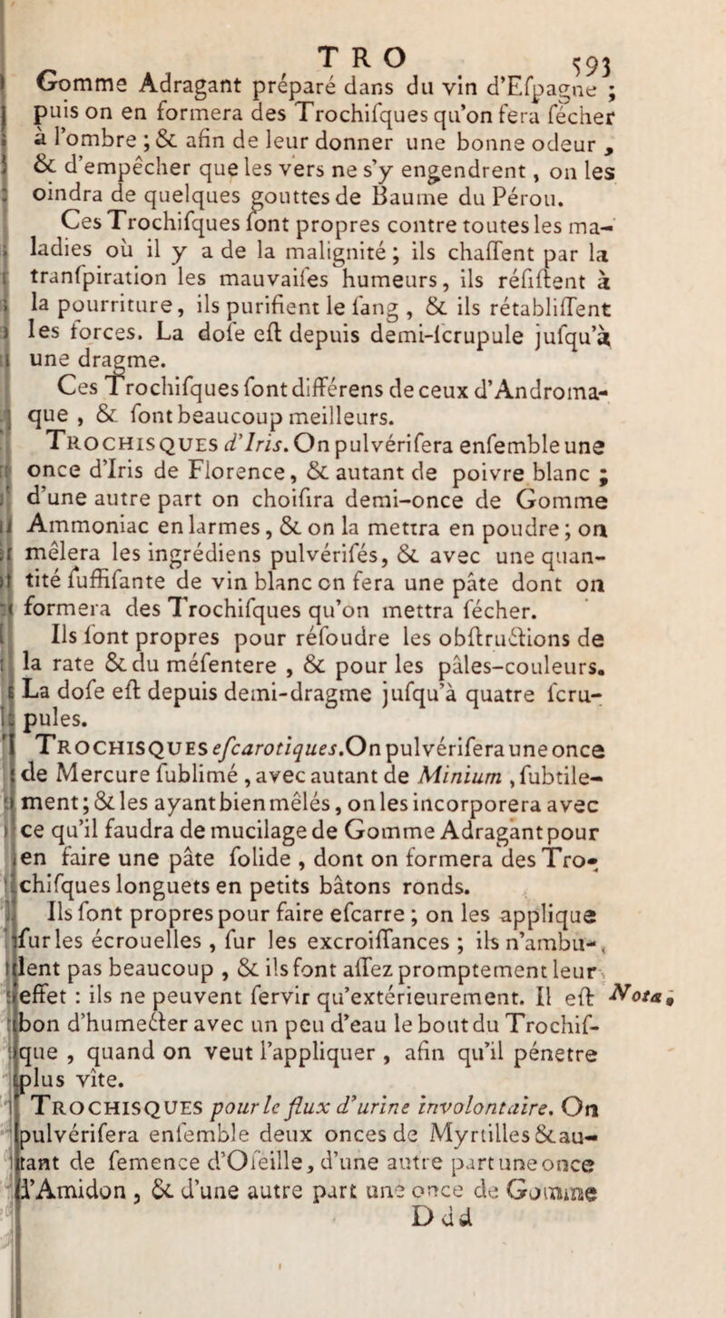 Gomme Adragant préparé dans du vin d’Efpagne ; puis on en formera des Trochifques qu’on fera fécher à 1 ombre ; & afin de leur donner une bonne odeur , & d’empêcher que les vers ne s’y engendrent, on les oindra de quelques gouttes de Baume du Pérou. Ces Trochifques font propres contre toutes les ma¬ ladies où il y a de la malignité ; ils chalTent par la tranfpiration les mauvaifes humeurs, ils réfiftent à î la pourriture, ils purifient le fang , & ils rétabliffent ï les forces. La dote efl depuis demi-lcrupule jufqu’à !l une dr^me. Ces Trochifques font différens de ceux d’Androma- q que, & font beaucoup meilleurs. Trochisques d’iris. On pulvérifera enfembleuns once d’iris de Florence, & autant de poivre blanc j d’une autre part on choifira demi-once de Gomme Ammoniac en larmes, & on la mettra en poudre ; oa mêlera les ingrédiens pulvérifés, & avec une quan¬ tité fuffifante de vin blanc on fera une pâte dont on formera des Trochifques qu’on mettra fécher. Ils font propres pour réfoudre les obflruéfions de la rate ôcdu méfentere , & pour les paies-couleurs. ^ La dofe eft depuis demi-dragme jufqu’à quatre fcru- Fî pules. TROCHiSQUESf/cjrori^^/^i.Onpulvériferauneonce de Mercure fublimé , avec autant de Minium , fubtile- ment;&les ayantbienmêlés, onlesincorporera avec ij ce qu’il faudra de mucilage de Gomme Adragant pour ien faire une pâte folide , dont on formera desTro» tjchirques longuets en petits bâtons ronds, h Ils font propres pour faire efcarre ; on les applique lifurles écrouelles , fur les excroiffances ; ilsn’ambu-, I lent pas beaucoup , & ils font affez promptement leur > effet : ils ne peuvent fervir qu’extérieurement. Il eff ^ota. bon d’humeéfer avec un peu d’eau le bout du Trochif- que , quand on veut l’appliquer , afin qu’il pénétré )lus vite. Trochisques pour le flux d’urine involontaire. On Dulvérifera enfemble deux onces de Myrtilles&au- tant de femence d’Oieille, d’une autre part une once i’Amidon , 5c d’une autre part une once de Gomme Ddd ■P,