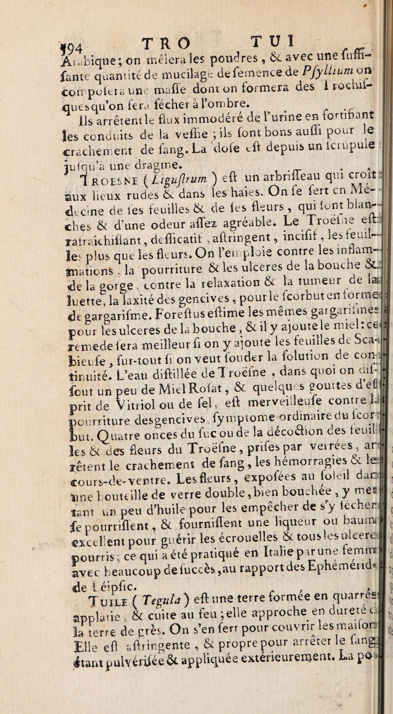 Ai'ibiqtTe; on mêlera les poudres , 6é avec une lum- faute quantité de mucilage defemencede Pfylhum on corppultia une mafle dont on formera des irocmi- cuesqu’on lera fecher à 1 ornbre. ^ lis arrêtent le flux immodéré de l urine en fcti .ant les conduits de la vefîie ; ils font bons auffi pour le crachement defang.La doie cft depuis un icrupuie iuiqu’à une dragme. , .rr • ''4. 1 ROESM {Lipiflrum ) eft un arbriffeau qui croit aux lieux rudes & dans les haies. Onfe fert en 1 le- d.cme de fes feuilles & de les fleurs, qui lunt blat^' ch es & d’une odeur alTei agréable. Le rroelne elt: ratrakhiflant,deflkatit .aflringent, incifit, lesteuil- îes plus que les fleurs. On l’eu ploie contre les inflam- anations. la pourriture & les ulcérés de la bouche la Poree, contre la relaxation & la tumeur de luette, lalaxité des gencives , pour le Icorbutenlorme fleearparifme. Forefluseftime les mêmes gargaru meî pour les ulcérés de la bouche, & il y ajoute le miehce^ remedelera meilleur fl on y ajoute les feuilles de bca- -1 . r r fAllltlon GO COll biet fe, fur-tout li on veut louder la folunon de com. tinuité. L’eau dlftillée deiroëfne , dans quoi on ail- fcut un peu de MielRoiat, & quelques gouttes d eil prit de Vitriol ou de feU eft merveilleufe contre la pourriture desgencives fymptome ordinaire du Icon but. Quatre onces du fuc ou de la décoction oes teuil. les & des fleurs du Troëlne, prifespar veirées^, ar- îêtent le crachement de fang, les hémorragies & lefl cours-ck-ventre. Les fleurs, expofées au loieil dao îine 1 outcille de verre double,bien bouchee, y meti tant un peu d’huile pour les empêcher de s y lecher fepourriflent, & fourniflent une liqueur ou baum excellent pour guérir les écrouelles & tous les uleere pourris, ce qui a été pratiqué en Italie par une femm avec beaucoup de fuccès,au rapport des Ephemerid«, de 1 éipfic. , ^ Tuile ( Teeuîa) efl:une terre formée en quarres appbtie, & cuite au feu ;eUe approche en dureté c la terre de près. Ou s’en fert pour couvrir les raaifon Elle efl aftringente , & propre pour arrêter le lang. étant pulYérhée &. appliquée extérieurement. La pav