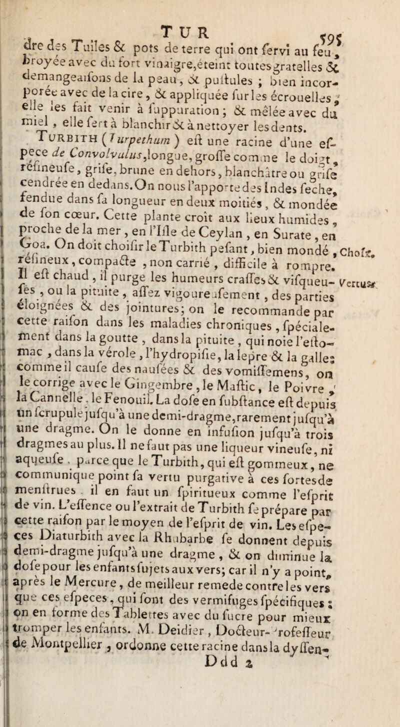 ,, , T U R ,ae dre deS T*uiîes & pots de terre qui ont (ervî au feu , «rayée avec du fort vinaigre,éteint toutesgratelles 5c. clemangeaifons de la peau , 6l pullules ; bien incor¬ porée avec de la cire, 6c appliquée furies écrouelles ' elle les fait venir à fuppuration; 6c mêlée avec dii tpi^ , ellefertà blanchir 6c à nettoyer lesdents, Tvkbitu (^1 urpethum) eif une racine d’une ef- pece de Convolvalus,longue, grolTe comme le doi^t, reüneule, grile, brune en dehors, blanchâtre ou gnfe cendreeen dedans.On nous l’apporte des Indes feche, lendiie dans fa longueur en deux moitiés , 6c mondée de Ton cœur. Cette plante croît aux lieux humides , proche de la mer , en l’Iile de Ceylan , en Surate , en Ooa. On doit choifir leTurbith pefant, bien mondé . Chof? relineux, compaéfe , non carné , difficile à rompre. 1^1 elt chaud , il purge les humeurs craircs6c vifaueu- i^ertu» les , ou la pituite , allez vigoureafement, des parties eloignees 6c des jointures; on le recommande par cette railon dans les maladies chroniques, fpéciale- ment dans la goutte , dans la pituite , qui noie l’edo- mac , dans la vérole , l’hydropifie, la lepre 6c la galle: comme il caufe desnaufees 6c des vomilTemens, on le corrige avec le Gingembre , le Maftic, le Poivre ' la Cannelle , le Fenouil, La dofe en fubflance eft depuis un fcrupulejufqu’à une demi-dragme,rarement jufqu’à une dratime. On le dnnnp pn 1 une dragme. On le donne en infufion jufqu’à trois I plus. 11 nefaut pas une liqueur vineufe, ni aqijeufe . parce que le Turbith, qui efl gommeux,'ne communique point fa vertu purgative à ces fortesde menltrues il en faut un fpiritueux comme l’efprit de vin. L’effience ou l’extrait de Turbith fe prépare par cette raifon par le moyen de refprit de vin, Lesefpe- ces Diaturbith avec la Rhubarbe fe donnent depuis .3 demi-dragme jufqu’à une dragme , 6c on diminue la é dofepour lesentantsfujetsauxvers; car il n’y a point anrès le Mprriirp /^p ___i * , 1 r J, vai 11 11 ^ d point, apres le Mercure, de meilleur remede contre les vers que ces efpeces, qui font des vermifuges fpécifiques : on en torme des Tablettes avec du lucre pour miem tromper les enfants. M. Deidier , Doefeur- 'rofelîeur de Montpellier , ordonne cette racine dans la dvlfen- Ddd a