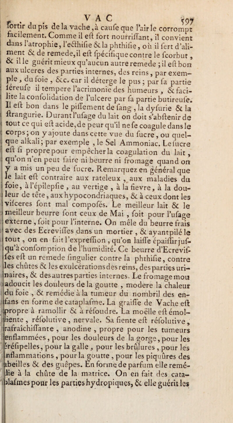 fortîr du pis delà vache, à caufeque l’air le corrompt 1 facilement. Comme il efl tort nourntTant, il convient I dans l’atrophie, l’edhifie &la phthifie, oii il fert d’ali¬ ment &de remede,il eft rpéciflqiie contre le fcorbut, oc il le guérit mieux qu’aucun autre remede ; il eft bon aux ulcérés des parties internes, des reins, par exem¬ ple , du foie , &c. car il deterge le pus j par fa partie I lereufe il tempere l’acrimonie des humeurs, Scfaci- I lite la confolidation de 1 ulcéré par fa partie butireufe* I II eft bon dans le piffement de fang , la dyfurie & la I firangurie. Durant 1 ufage du lait on doit s’abftenir ds J tout ce qui efi acide,de peur qu’il ne fe coagule dans le ! corps; on y ajoute dans cette vue du fucre,ou quel- j que alkali; par exemple , le Sel Ammoniac. Lefucre f eft fl proprepour empêcher la coagulation du lait, j qu’on n’en peut faire ni beurre ni fromage quand on y a mis un peu de fucre. Remarquez en général que j^e^lait eft contraire aux rateleux , aux maladies du jfoie, àl’épilepfie, au vertige , à la tievre, à la dou- li leur de tête, aux hypocondriaques, &: à ceux dont les ilvifceres font mal compofés. Le meilleur lait & le ) meilleur beurre font ceux de Mai , foit pour l’ufage ;! externe , foit pour l’interne. On mêle du beurre frais ;• avec des Ecrevifles dans un mortier , & ayantpilé le iitout, on en fait l’expreffion , qu’on laiffe épaifTirjuf- iqu’àconfomption de l’humidité. Ce beurre d’Ecrevif- jfes eft^un rernede fingulier contre la phthifie, contre lies chûtes & les exulcérations des reins, des parties uri- ilnaires, & des autres parties internes. Le fromage mon t adoucit les douleurs delà goutte , modéré la chaleur t du foie , & remédie à la tumeur du nombril des en- I fans en forme de cataplafme. La graifîé de Vache eft ; propre à ramollir & à réfoudre. La moëlle eft émol- I hente , réfolutive , nervale. Sa fente eft réfolutive, ! rafrakhiflante , anodine , propre pour les tumeurs ! enflammées, pour les douleurs de la gorge, pour les 1 kéfipelles, pour la galle, pour les brûlures, pour les i nflammations, pour la goutte, pour les piquûres des I ibeilles & des guêpes. Én forme de parfum elle remé- lie à la chûte de la matrice. On en fait des cata- >lafmes pour les parties hydropiques, elle guérit les