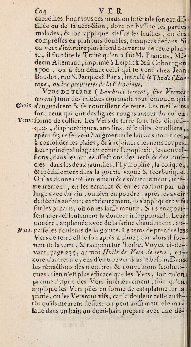 V éo4 VER cacoëthes.Pour touscds maitx on fe fertde foneaiullA tillée ou de fa décoâionj dont onbaffine les parties» malades, & on applique deffus les feuilles , ou des. compreffes en plulieurs doubles, trempées dedans. Si = on veut s’inftruire plusàfond des vertus de cette plan¬ te , il faut lire le Traité qu’en a faitM. Francus , Mé- ' i decin Allemand, imprimé à Léipfick&à Cobourg en: Ï700 , ou à fort défaut celui qui (e vend chez Jean Boudot,riie S, Jacques à Paris, intitulé U ThédeTEti^ ■ rope ^ ouUs propriétés de ta Véronique^ Vers de terre {^Lumhrici terrent y Jîve Verrues terrent) font des infeétes connus de tout le monde, qui Choix, s’engendrent & fe nourriffent de terre. Les meilleurs . font ceux qui ont des lignes rouges autour du col en Ve ni;forme de collier. Les Vers de terre font très-diuréti-■] -ques , diaphorétiques,anodins, difcuffifs émolliens,, apéritifs; iis fervent à augmenter le lait aux nourrices,,, : à conlolider les plaies , à rejoindre les neris coupés.,, | Leurprincipal uîage efl contre l’apoplexie, les convuI-“ fions , dans les autres irfFeéfions des nerfs & des muf-* des dans les deux jduniiresjl’hydropifie , la colique,, & fpécialement dans la goutte vague & fcorbutique.. Onles donne intérieurement & extérieurement ; inté- “ rieurement , en les écrafant & en les coulant par uiii linge avec du vin , ou bien en poudre , après les avoir  defiéchés au four; extérieurement,ils s’appliquent vifs a furies panaris, où on les laifTe mourir, 6é ils enappai»• fent merveilleufement la douleur infupponable.Leur r poudre , appliquée avec de la farine chaudement, ap— Nota, paife les douleurs de la goutte, t e tems de prendre les i Vers de terre eft le foiraprès’apluie ; car alors il for--; tent dê la terre, & rampentfur l’herhe. Voyez ci-de- • vaut, page , au mot Huile de Vers de terre , en-- core d’autres moyens d’en trouver dans le befoln.Dans.5 les rétradions des membres & convuliions fcorbuti- • CTues , rien n’eftplus efficace que les Vers, ioitqa’oiii prenne l’efprit des Vers intérieurement, foit qu’ont applique les Vers pilés en forme de cataplafme iur la. partie, ou les Verstout vifs, car la douleur ceffie au ffi-- tôt qu’ils meurent deffius: on peut auffi mettre le ma- • kde dans un bain ou demi-bain préparé avec une dé- •
