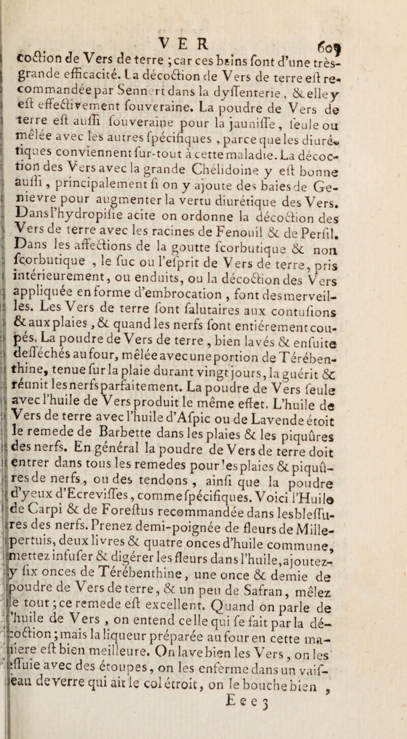 i Co^lion de Vers de terre ; car ces bsins font d’une très- I grande efficacité. L a deco6^!ion de Vers de terre ell re« commandée par Senn .'rtdans la dyiïenterie , &.elley eft effeélirement fouveraine. La poudre de Vers de terre eft auffi iouveraine pour la jaunilTe, feule ou triêiée avec les autres fpécihques , parce que les diurd<» tiques conviennent fur-tout à cette maladie. La décoc¬ tion des Vers avec la grande Chélidoine y ei\ bonne aulîi, principalement fi on y ajoute des baiesde Ge- r nievre pour augmenter la vertu diurétique des Vers, ; Dansl hydropilie acite on ordonne la décoébon des \ Vers de terre avec les racines de Fenouil & de Perfil. . Dans les afFeélions de la goutte fcorbutique 6c non r , le fuc ou l’efprit de Vers de terre, pris 1 intérieurement, ou enduits, ou la décoétiondes Vers appliquée en forme d’embrocation , font desmerveil¬ les. Les Vers de terre font falutaires aux contufions & aux plaies ,6c quandles nerfs font entièrement cou¬ pés. La poudre de Vers de terre , bien lavés & enfuite defféchésaufour,mêléeavecuneportion deTérében- Îthine, tenue fur la plaie durant vingt jours, la guérit 6c réunit lesnerfsparfaitement. La poudre de Vers feule ^ avec 1 huile de Vers produit le même effet. L’huile de ' terre avec 1 huile d Afpic ou de Lavende étoit 1 le remede de Barbette dans les plaies 6c les piquûres I des nerfs. En general la poudre de Vers de terre doit I entrer dans tous les remedes pour’esplaies &piquû- I res de nerfs, ou des tendons , ainff que la poudre d’yeux d’Ecreviffes, commefpécifiques. Voici l’Huile I de Carpi 6c de Foreftus recommandée dans lesbleffiu- aresdes nerfs. Prenez demi-poignée de fleurs de Mille- ipertuis, deux livres & quatre onces d’huile commune i^:iettez infufer & digérer les fleurs dans l’huile,ajoutez- fix onces de Térébenthine, une once 6c demie de ipoudre de Vers de terre, & un peu de Safran, mêlez : le tout ; ce remede eft excellent. Quand on parle de ' ’huije de Vers , on entend celle qui fe fait parla dé- '■j roétion; mais la liqueur préparée au four en cette ma- inere efl: bien meilleure. On lavebien les Vers, on les jiffuie avec des étoupes, on les enferme dans un vaif- €aii de verre qui air le coi étroit, on le bouche bien , F e e 3