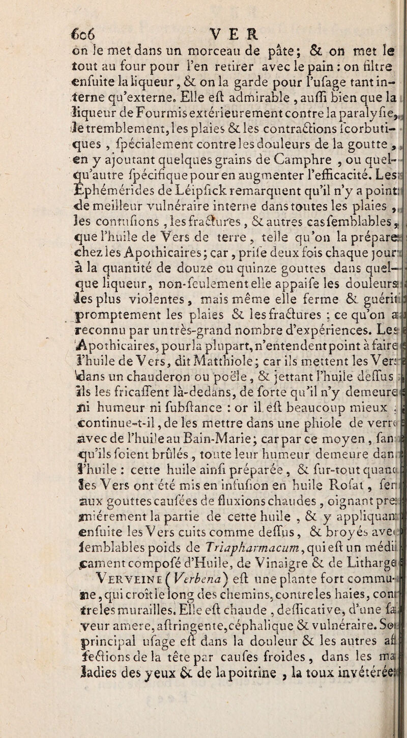f)c6 VER on Je met dans un morceau de pâte; & on met le tout au four pour i’en retirer avec le pain : on ültre cnfuite la liqueur, & on la garde pour l’ufage tant in¬ terne qu’externe» Elle efl admirable , auflî bien que la liqueur de Fourmis extérieurement contre la paralyfiej,, de tremblement,les plaies & les contraéllons fcorbuti- ques , fpécialement contre les douleurs de la goutte , . en y ajoutant quelques grains de Camphre , ou quel- i qu’autre fpécihque pour en augmenter l’efficacité. Lest Ephémérides de Léipfick remarquent qu’il n’y a point! <le meilleur vulnéraire interne danstoutes les plaies les connifions ,lesfra£^Lires, & autres casfemblables, que l’huile de Vers de terre, telle qu’on la prépare!; chezies Apothicaires; car, prife deux fois chaque jour à la quantité de douze ou quinze gouttes dans quel¬ que liqueur, non-feulement elle appaife les douleurs les plus violentes, mais même elle ferme &. guérif promptement les plaies & lesfraélures ; ce qu’on a reconnu par un très-grand nombre d’expériences. Les 'Apo îhicaires, pourla plupart, n’entendent point à faire î’huile de Vers, ditMatthiole; car ils mettent les Ven;^ Wlans un chauderon ou poêle, & jettant l’huile deffus ils les fricaffent là-dedans, de forte qu’il n’y demeure ïii humeur ni fubflance : or il. eft beaucoup mieux . continue-t-il, de les mettre dans une phiole de verra avec de î’huile au Bain-Marie; car par ce moyen, fan: qu’ils fcient brûlés , toute leur humeur demeure dan l’huile: cette huile ainfi préparée , & fur-tout cpiana les Vers ont été mis en infufion en huile Rofai, fen aux gouttes caufées de fluxions chaudes, oignant pre! iniérement la partie de cette huile , & y appliquait cnfuite les Vers cuits comme deffiis, & broyés avei lemblables poids de Triapharmacum^ç\mQ9iux\mk.à\v #:amentcompofé d’Hnile, de Vinaigre & de Litharga Verveine ( Vtrhcna) efl une plante fort commu- tie 5 qui croît ie long des chemins, contre les haies, com trelesmurailles. Elle efl chaude , defficative, d’une fa yeur amere, aflringente,céphalique & vulnéraire. Soi aâ principal uiage eA dans la douleur & les autres feétionsdela tête par caufes froides, dans les ma: ladies des yeux 6c de la poitrine , la toux invétéréeî