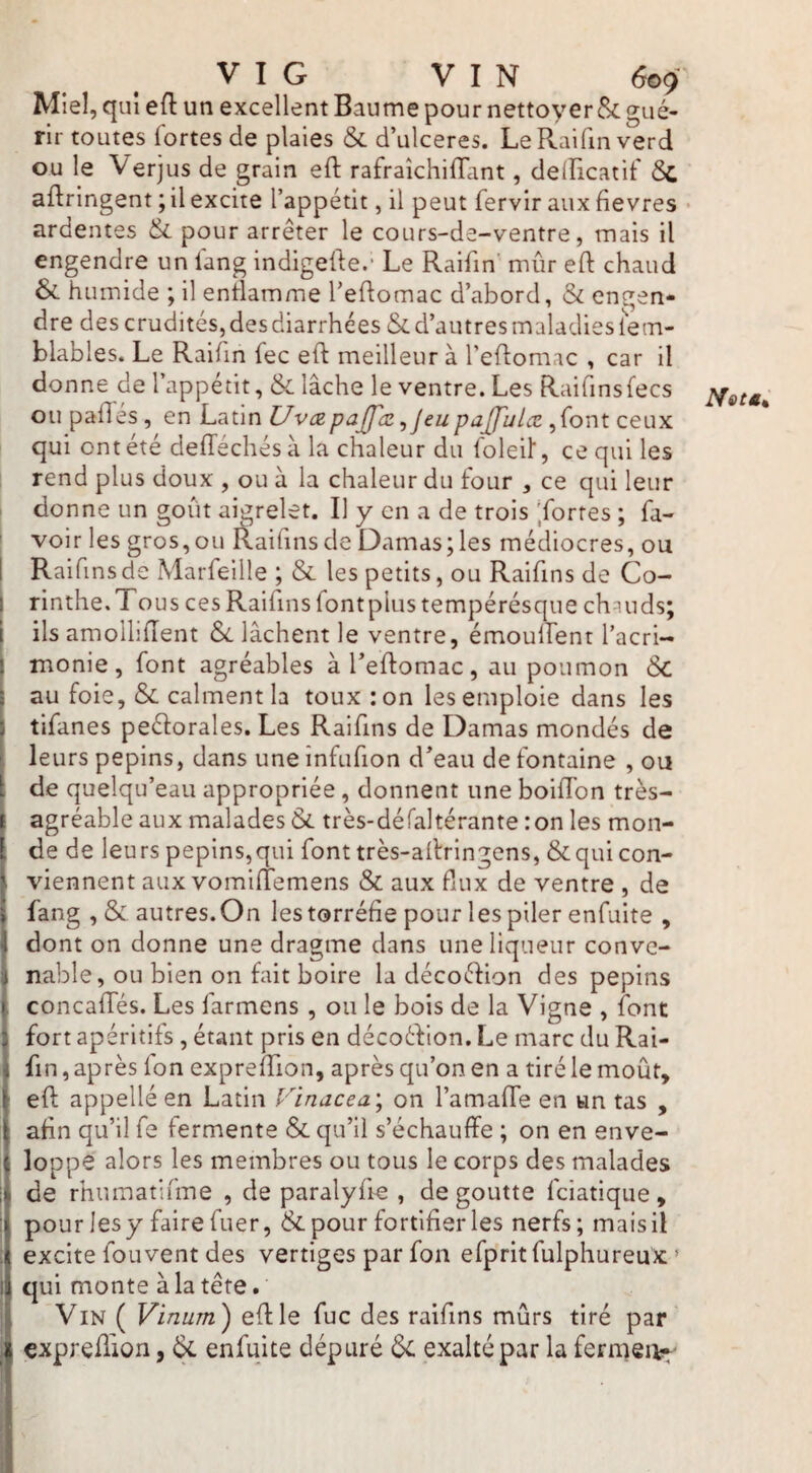 Miel, qui eft un excellent Baume pour nettoyer & gué¬ rir toutes fortes de plaies & d’ulceres. LeRaifmverd ou le Verjus de grain eft rafraîchilTant, delïicatif ôc aidringent ; il excite l’appétit, il peut fervir aux fievres • ardentes & pour arrêter le cours-de-ventre, mais il engendre un fang indigelle.- Le Raifin’' mûr eft chaud & humide ; il entlamme Teftomac d’abord, & engen¬ dre des crudités, des diarrhées & d’autres maladies fem- blables. Le Raifin fec eft meilleur à l’eftomac , car il donne de l’appétit, & lâche le ventre. Les Raifinsfecs ou pafles , en Latin UvczpajJ'cz ^jeupajfulæ ,font ceux qui ont été delTéchés à la chaleur du foleil', ce qui les rend plus doux , ou à la chaleur du four , ce qui leur donne un goût aigrelet. Il y en a de trois 'fortes ; fa- voir les gros,ou I^aifinsde Damas;les médiocres, ou Raifmsde Marfeille ; & les petits, ou Raifins de Co¬ rinthe. Tous ces Raiftns font plus tempérésque chauds; ils amollîftent Si. lâchent le ventre, émoullent l’acri¬ monie, font agréables àTeftomac, au poumon Sc au foie, & calment la toux :on les emploie dans les tifanes peéforales. Les Raiftns de Damas mondés de leurs pépins, dans une înfufton d’eau de fontaine , ou de quelqu’eau appropriée, donnent une boiftbn très- agréable aux malades Si très-défaltérante :on les mon¬ de de leurs pépins,qui font très-aftringens, &qui con¬ viennent aux vomiltemens & aux flux de ventre , de fang ,& autres.On les torréfie pour les piler enfuite , dont on donne une dragme dans une liqueur conve¬ nable, ou bien on fait boire la décoéfion des pépins concafTés. Les farmens , ou le bois de la Vigne , font fort apéritifs , étant pris en décoéfion. Le marc du Rai- ftn, après Ion expreftion, après qu’on en a tiré le moût, eft appellé en Latin rinacea; on l’amafte en «n tas , afin qu’il fe fermente Si qu’il s’échauffe ; on en enve¬ loppe alors les membres ou tous le corps des malades de rhiimatifme , de paralyfte , dégoutté fciatique, pour les y faire fuer, & pour fortifier les nerfs; mais il excite fou vent des vertiges par fon efprit fulphureux > qui monte à la tête. Vin ( Vinum') eft le fuc des raiftns mûrs tiré par expreftion, Sl enfuite dépuré Sl exalté par la fermeiv^-