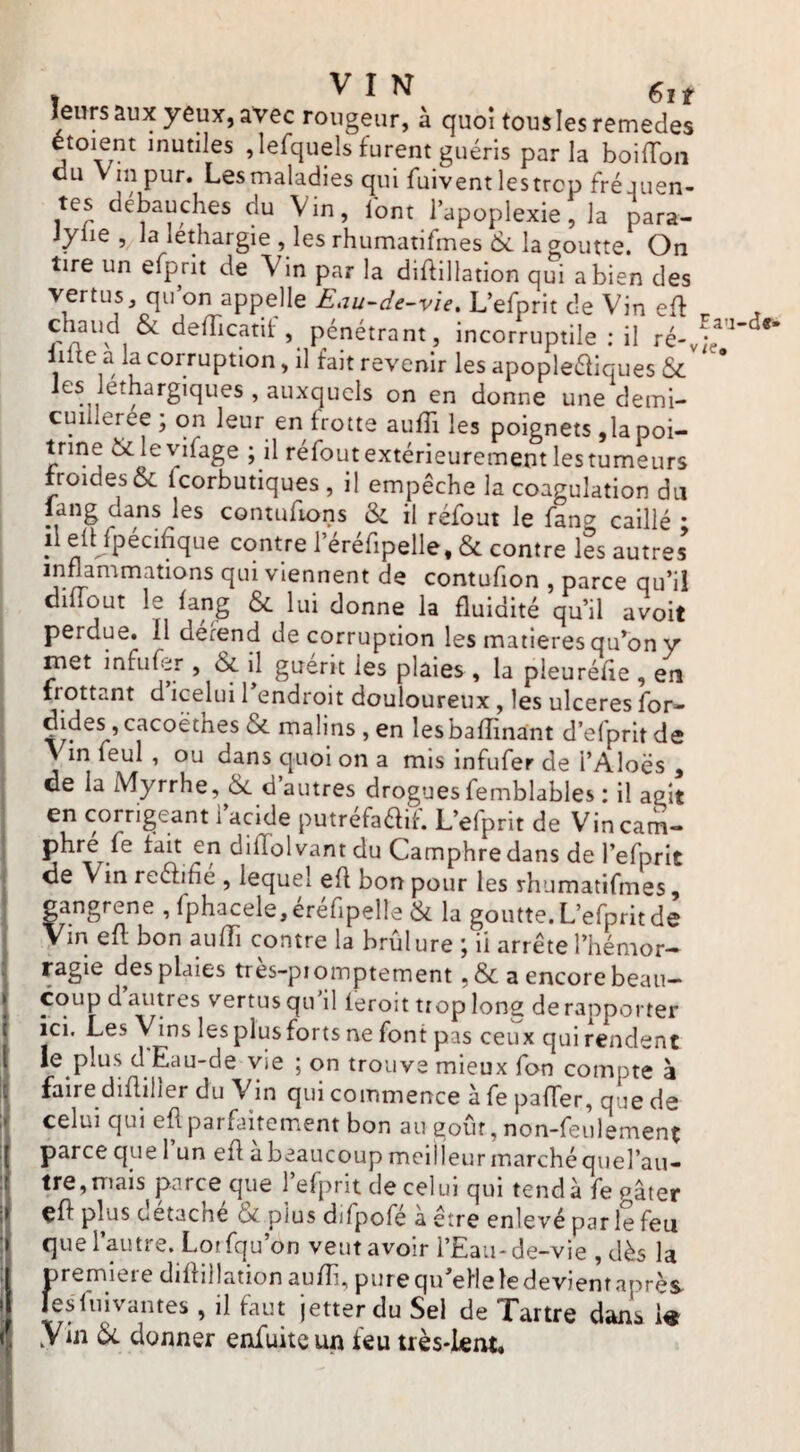 leurs aux yeux, avec rougeur, à quo! tousiesremedes étoient mutiles ,lefquels furent guéris parla boilTon du Vin pur. Lesmaladies qui fuiventlestrcp fréjuen- tes débauches du Vin, iont l’apoplexie, la para- Jylie , la léthargie , les rhumatifmes la goutte. On tire un efprit de Vin par la diftillation qui a bien des vertus, qu on appelle Eau-de-v'ie, L’efprit de Vin eft chaud & defTicatil pénétrant, incorruptile : il ré-y;»^'^’ liitc a la corruption, il fait revenir les apopleéliques & les léthargiques , auxquels on en donne une demi- cuiileree ; on leur en frotte aiifTi les poignets ,1a poi- nine & leyifage ; il réfout extérieurement les tumeurs froides & fcorbutiques , il empêche la coagulation du lang dans les contufions & il réfout le fang caillé • il eft fpécihque contre i’éréfipelle, & contre les autres viennent de contufion , parce qu’il dilTout le fang 6c lui donne la fluidité qu’il avoit perdue. 11 derend de corruption les matières qu’on y met infufer , 6c ü guérit les plaies , la pleuréfie , en frottant d icelui 1 endroit douloureux , les ulcérés for» ^ malins , en lesbafîinaint d’efprit de > in feul , ou dans quoi on a mis infufer de i’Aloës , de la Myrrhe, 6c d’autres drogues femblables : il agit I en corrigeant l’acide putréfaaif. L’efprit de Vin cam¬ phre fe fait en diffol vant du Camphre dans de l’efprlt de Vin reaihe , lequel efl bon pour les rhumatifmes, gangrené ,fphacele,éréfipelle 6c la goutte. L’efprit de Vin efl bon aufTi contre la brûlure ; il arrête l’hémor¬ ragie des plaies tres-piomptement ,6c a encore beau¬ coup d’autres vertus qu'il feroit trop long de rapporter ici. Les Vins lesplusforts ne font pas ceux qui rendent le plus d Eau-de vie ; on trouve mieux fon compte à faire difliller du Vin qui commence à fe pafTer, que de ; celui qui eft parfaitement bon au goût, non-feulement parce que l’un efl à beaucoup mclileur marché quefau- tre,mais parce que l’efprit de celui qui tend à fe Pater çfl plus détaché 6c plus difpofé à être enlevé par 1? feu que l’autre. Loifqu’on veut avoir l’Eau-de-vie , dès la premieie diflillation aufîi, putcqu’elleledevientaprès fesliiivantes, il faut jetterdu Sel de Tartre dans i« y in 6c donner enfuiteun feu très-lent.