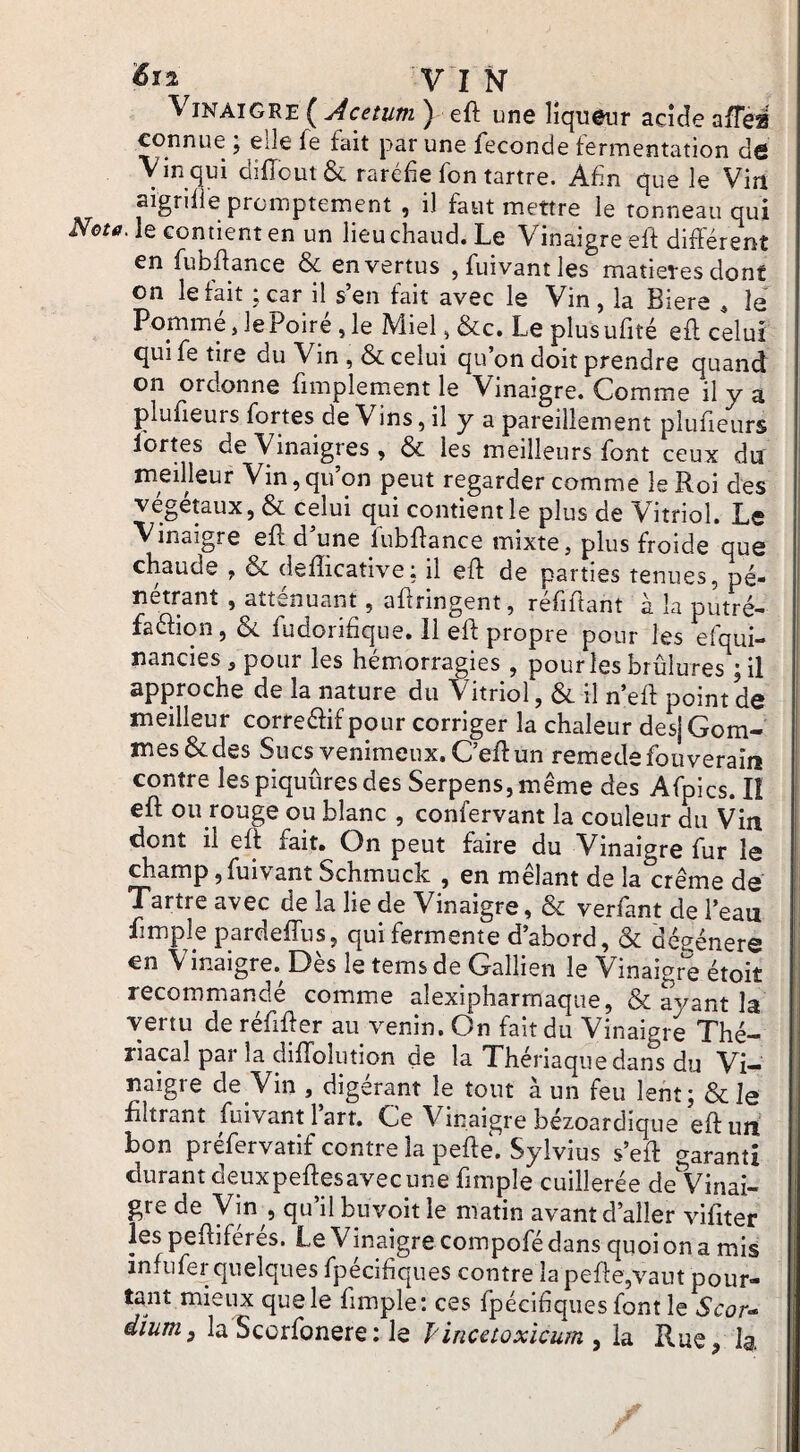 Vinaigre ( Acetum ) eft une liqueur acide afféa connue ; elle fe fait par une fécondé fermentation de Vin qui difîout & raréfie fon tartre. Afin que le Viit aigrifie promptement , il faut mettre le tonneau qui Neta. le contient en un lieu chaud. Le Vinaigre eft différent en fubffance & en vertus ,fuivantles matières dont on le fait ;car il s’en fait avec le Vin, la Biere ^ le Pommé Je Poiré ,1e Miel, &c. Le plusufité eft celui qui fe tire du Vin , & celui qu’on doit prendre quand on ordonne fimplement le Vinaigre. Comme il y a plufieurs fortes de Vins, il y a pareillement plufieurs lortes de Vinaigres , & les meilleurs font ceux du meilleur Vin,qu’on peut regarder comme le Roi des végétaux, & celui qui contient le plus de Vitriol. Le Vinaigre eft d’une fubftance mixte, plus froide que chaude , & defticative; il eft de parties tenues, pé¬ nétrant , atténuant, aftringent, refiftant à la putré- faélion, & fudorifique. Il eft propre pour les efqui- nancies, pour les hémorragies , pour les brûlures j il approche de la nature du Vitriol, & il n’eft point de meilleur correélif pour corriger la chaleur des] Gom¬ mes & des Sucs venimeux. C’eft un remedefouveraiiî contre les piquûres des Serpens, même des Afpics. lî eft ou rouge ou blanc , confervant la couleur du Vin dont il eft fait. On peut faire du Vinaigre fur le champ ,fuivant Schmuck , en mêlant de la crème de Tartre avec de la lie de Vinaigre, ôc verfant de l’eau fimple pardeffus, qui fermente d’abord, & dégénéré en Vinaigre. Dès le temsde Gallien le Vinaigrée étoit recommandé comme alexipharmaque, & avant la vertu de réftfter au venin. On fait du Vinaigre Thé- riacal par la difldlution de la Thériaque dans du Vi¬ naigre de Vin , digérant le tout à un feu lent; Scie filtrant fuivant 1 art. Ce Vinaigre bézoardique eft un bon préfervatif contre la pefte. Sylvius s’eft garanti durant deuxpeftesavec une fimple cuillerée deVinai- | gre de Vin , qu’il buvoit le matin avant d’aller vifiter les peftiférés. Le Vinaigre compofé dans quoi on a mis infiifer quelques fpécifiques contre la pefte,vaut pour- ta^nt mieux que le fimple: ces fpécifiques font le Scor- dium, la Scorfonere: le fincetoxicum , la Rue, Ig.