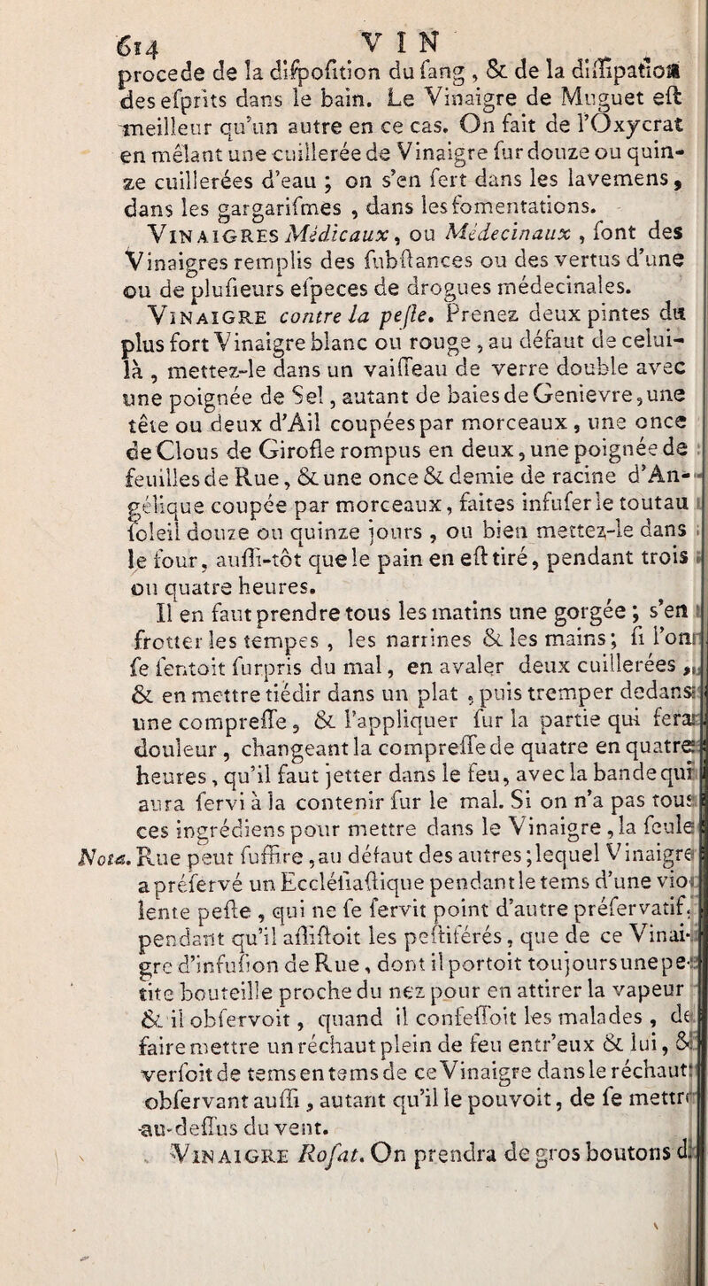 6t4 . .VIN procédé de la dlfpofition du fang , & de la dlilipatioîl desefpnts dans le bain. Le Vinaigre de Muguet eft meilleur qidun autre en ce cas. On fait de l’CJxjcrat en mêlant une cuillerée de Vinaigre fur douze ou quin¬ ze cuillerées d’eau ; on s’en fert dans les lavemens, dans les gargarifmes , dans les fomentations. \kiGR'ES Médicaux ^ ou Médecïnaux , font des Vinaigres remplis des fubflances ou des vertus d’une ou de plufieurs efpeces de drogues médecinales. Vinaigre contre la pejîe. Prenez deux pintes da plus fort Vinaigre blanc ou rouge, au défaut de celui- là , mettez-le dans un vailTeau de verre double avec une poignée de Sel, autant de baies de Genievre, une tête ou deux d’Ail coupéespar morceaux , une once ce Clous de Girofle rompus en deux, une poignée de t feuilles de Rue, & une once & demie de racine d’An- • gélique coupée par morceaux, faites infuferle toutau ■ k)Ieil douze ou quinze jours , ou bien mettez-le dans . le four, auffi-tbt que le pain en efttiré, pendant trois . ou quatre heures. Il en faut prendre tous les matins une gorgée ; s’en i frotter les tempes , les narrines & les mains; fi l’onr fe fentoit furpris du mal, en avaler deux cuillerées & en mettre tiédir dans un plat . puis tremper dedans* ime compreffe, & l’appliquer fur la partie qui ferar douleur, changeant la compreffe de quatre en quatræ heures, qu’il faut jetter dans le feu, avec la bandequE aura fervi à la contenir fur le mal. Si on n’a pas touai ces ingrédiens pour mettre dans le Vinaigre , la fcule|l Nota. Rue peut fuffire ,au défaut des autres ; lequel Vinaigrai apréfervé un Eccléüaftique pendant le tems d’une vio; lente pefte , qui ne fe fervit point d’autre préfervatif. pendant qu’il afliffoit les pefHtérés, que de ce Vinai¬ gre d’infufion de Rue, dont ilportoit toujoursunepe-- tite bouteille proche du nez pour en attirer la vapeur & il obfervoit, quand il confeffoit les malades , da faire mettre un réchaut plein de feu entr’eux & lui, &!' verfoitde temsentemsde ceVinaigre dansleréchaut: obfervant auffi, autant qu’il le pouvoit, de fe mettre -aU'deffus du vent. . Vin Al GRE Rofnt. On prendra de gros boutons cl.*^