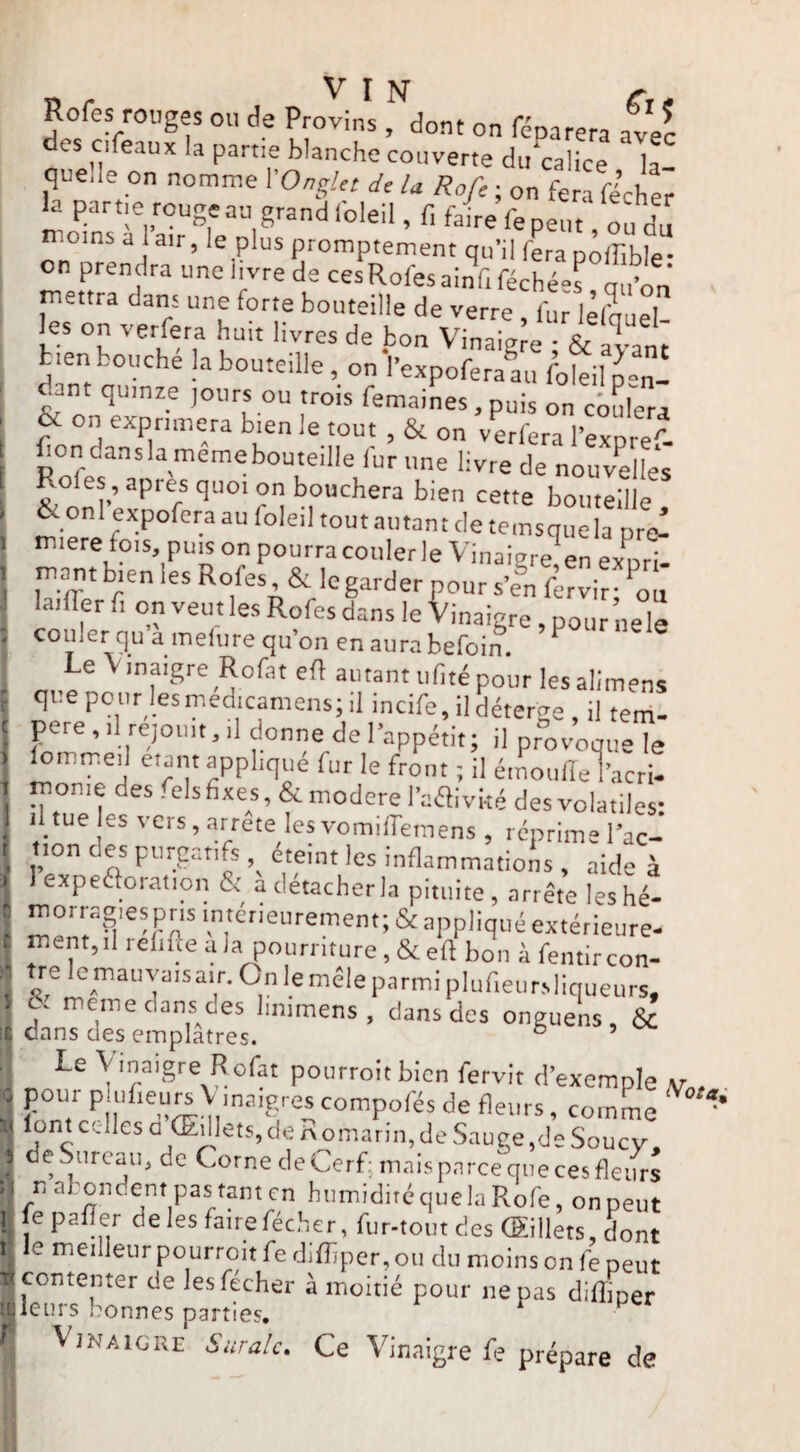 i Dr I N e;,, Rofes rouges ou de Provins , dont on féparera avec es cifeaux la partie blanche couverte du^alice la quelle on nomnre VOngUt * Rofe ; on fera ficher la partie rouge au grand foleil, f, faire fepeut ou du on°ôrt promptement qu’il fL piffible- on prendra une li^vre de cesRofesainfiféchées qu’on mettra dans une forte bouteille de verre , fur liSueT les on verfera huit livres de bon Vinaigre • & avant tien bouche la bouteille, on l’expoferaaii foleil p-n- dant quinze jours ou trois femaines, puis on cbulera & on exprimera bien le tout , & on verfera l’expre'- f on dansla memebouteille fur une livre de nouvelles Rôles, apres quoi on bouchera bien cette bouteille & on expofera au foleil tout autant de temsque la pre^ miere fois puis on pourra couler le Vinaigre^en expri- mont bien les Rofes, & le garder pour s’en firvir ‘on laifler fi on veut les Rofes dans le Vinaigre, pour nele couler qu a melure qu’on en aura befoin. ^ oi.en fité pour lesalimens père, il rejoint, il donne de l’appétit; il provoque le lommeii étant applique fur le front ; il émoufle l’acri- monie des .elsfixes, & modéré l’affiviré des volatiles: il tue es vers, arrête les vomilTemens , réprime l’ac-’ tion des purgatifs, eteint les inflammations, aide à J eXDe61or;tfinn /v'' n a , . . IV n* r iliiiaiiimations, aide à 1 expeâoration & a détacher la pituite, arrête leshé- i ment,il relifte a la pourriture, & eft bon à fentir con- ^ »7l<=mauva.sair.Onlemêleparmiplufieiirsliqueurs, ^ meme dans des limmens , dans des onguens, & dans des emplâtres. ° ’ Le Vinaigre Rofat pourroitblcn fervlt d’exemple pour piufieu^V maigrescompofés de fleurs, comme ' lont celles a (Edlets, de P omarm, de Sauge ,de Souc V de Sureau, de Corne de Cerf^ mais parce que ces fleurs n abondent pas tant en humidité que la Rofe, on peut f^epafîer de les faire fécher, fur-tout des (Sillets, Lnt r le meilleur pourroit fe difhper, ou du moins on fe peut Sj contenter de les fécher à moitié pour ne pas difîiper fleurs bonnes parties, ^ ^ ^ 'Vinaigre Suralc, Ce Vinaigre fe prépare de
