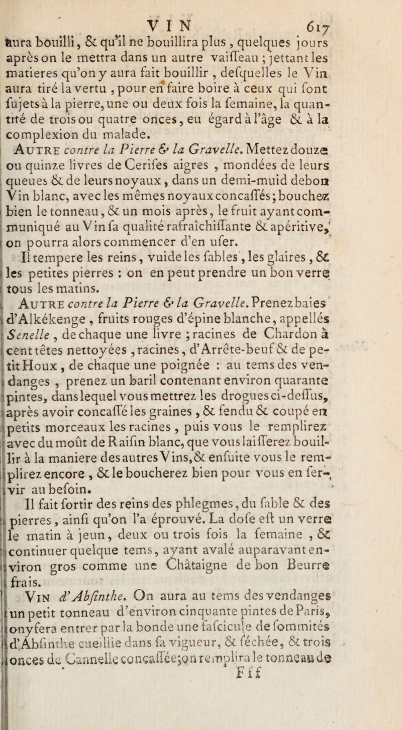 i&nra bouilli, & qu*il ne bouillira plus, quelques jours après on le mettra dans un autre vaifl'eau ; jettantles matières qu’on y aura fait bouillir , defquelles le Vin aura tiré la vertu , pour en faire boire à ceux qui font fujets à la pierre, une ou deux fois la femaine, la quan- , tiré de trois ou quatre onces, eu égard à l’âge & à la ' complexion du malade. Autre contre la Pierre & la Gravellc. Mettez douze: ou quinze livres de Cerifes aigres , mondées de leurs : queues &de leurs noyaux, dans un demi-muid deboa : Vin blanc, avec les mêmes noyauxconcalTés;bouches: ! bien le tonneau, & un mois après, le fruit ayant coin- ! muniqué au Vin fa qualité rafraîchilTante & apéritive,' i on pourra alors commencer d’en ufer. ! Il tempere les reins, vuide les fables, les glaires, & »les petites pierres : on en peut prendre un bon verre I tous les matins. [ Autre contre la Pierre & la Gravelle. Prenezbaies (d’Alkékenge , fruits rouges d’épine blanche, appellés ^Senelle , de chaque une livre ; racines de Chardon à t cent têtes nettoyées , racines, d’Arrcte-beuf & de pe- jtitHoux , de chaque une poignée : au temsdes ven- I danges , prenez un baril contenant environ quarante I'pintes, danslequel vous mettrez les drogues ci-deilus, après avoir concalTé les graines , & fendu & coupé en 4petits morceaux les racines , puis vous le remplirez iavec du moût de Raifin blanc, que vouslailTerez bouil- l!lir à la maniéré des autres Vins,& enfuite vous le reni- liplirez encore , &. le boucherez bien pour vous en fer-^ ivir aubefoin. I II fait fortir des reins des phlegmes, du fible & des i pierres, ainfi qu’on l’a éprouvé. La dofe eft un verre jhe matin à jeun, deux ou trois fois la femaine , 6c jjcontinuer quelque tems, avant avalé auparavanten- ijviron gros comme une Châtaigne de bon Beurre i frais. I Vin d'Abfinthe, On aura an tems des vendanges un petit tonneau d’environ cinquante pintes deParis, I onyfera entrer parla bonde une fafcicule de fommités j d’Abfmîhe cueillie dans fa vigueur, & léchée, & trois ; onces de CannelleconcaQ'ée^Qnrejnplira le tonneaiid^