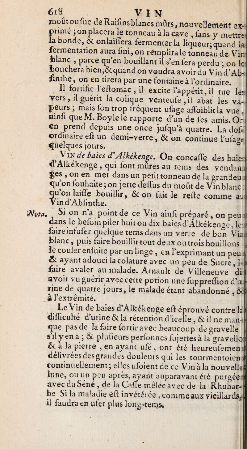 6i9 ^ VIN moûîoufuc de Raifinsblancs mûrs, nouvellement ex-' prinie ; on placera le tonneau à la cave , fans y mettrez la bonde, & onlaiffera fermenter la liqueur;quand la. ftrmentation aura fini, on remplira le tonneau de Vin. fclanc , parce qu’'en bouillant il s’en fera perdu ; on k‘ bouchera bien,&quand on voudra avoirdu Vind’Ab-. fmthe, on en tirera par une fontaine à l’ordinaire. Il fortifie l’eilomac,il excite l’appétit,il tue Ut vers, il guérit la colique venteufe,il abat les va¬ peurs ; mais fon trop frequent iifage affoibiitla vue« ainfi que M.Boyle le rapporte d’un de fes amis.Ori. en prend depuis une once jufqu’à quatre. La doü ordinaire efi un demi-verre, &. on continue i’ufa^^a <5uelques jours. ° de Baies d^Alkékenge, On concafTe des baie , i O Aikekenge , qui font mures au tems des vendan ges , on en met dans un petit tonneau de la grandeu ‘ qu’on fouhaite; on jette deffus du moût de Vin blanc : qu on laifTe bouillir, 6c on fait le reffe comme au V in d’A.bfinthe. Wota, I* s point de ce Vin ainfi préparé, on peu 5 dans le befoinpiler huit ou dix baiesd’AIkékenge, le*; î faireinfufer quelque tems dans un verre de bon Via blanc, puis faire bouillir tout deux ou trois bouillons le couler enfuite par un linge , en l’exprimant un peu j i & ayant adouci lacolature avec un peu de Sucre, Iv \ faire avaler au malade. Arnault de Villeneuve dût avoir vu guérir avec cette potion une fupprefTion d’ut.f rine de quatre jours, le malade étant abandonné , 6.| à l’extrémité. Le Vin de baies d’Aikekenge eff éprouvé contre Is difficulté d’urine & la rétention d’icelle, & il ne mami que pas de la faire fortir avec beaucoup degravelle s il y en a ; & plufieurs perfonnes lujettes à la gra velle' ! 6c à la pierre , en ayant ufé, ont été heureufemen ilj delivreesdesgrandes douleurs qui les tourmentoien w continuellement; ellesufoient de ce Vinàla nouvelka lune, ou un peu apres, ayant auparavant été purgée; avec du Sene , de la Cafle mêlée avec de la Rhubar¬ be Si la maladie efl invétérée , comme aux vieillards,! il faudra en ufer plus long-ten^s.