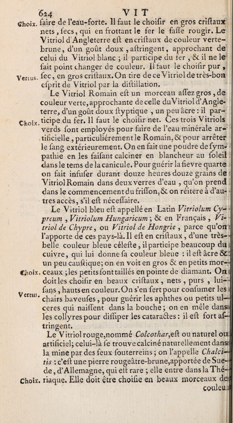 6i4 vit Choix, faire de Teau-forte. 11 faut le choifir en gros criflaux nets, fecs, qui en frottant le fer le faffe rougir. Le Vitriol d’Angleterre efl encriflaux de couleur verte- brune, d’un goût doux ,aftringent, approchant de celui du Vitriol blanc ; il participe du fer , & il ne le fait point changer de couleur, il faut le choifir pur ^ Vertus, fec, en gros criffaux.On tire de ceVitriol de très-boa efprit de Vitriol par la diflillation. Le Vitriol Romain eft un morceau affezgroSjde couleur verte, approchante de celle duVitriol d’Angle¬ terre, d’un goût doux Ifyptique , un peu âcre : il par- Choix.f^^^P^ du fer. 11 faut le choifir net. Ces trois Vitriols verds font employés pour faire de l’eau minérale ar- .tificielle , particuliérement le Romain, & pour arrêter le fang extérieurement. On en fait une poudre defym- • pathie en les faifant calciner en blancheur au foleiî. dans le tems de la canicule. Pour guérir lafievre quarte : on fait infufer durant douze heures douze grains de : Vitriol Romain dans deux verres d’eau , qu’on prend , dans le commencement du frifron,&. on réitéré à d’au- • très accès, s’il eft nécefîaire. Le Vitriol bleu eft appelléen Latin Vîtrîolum Cy-^, - preum , Vitriolum Hungaricum ; & en Français , Vi* • trïol de Chypre^ ou Vitriol de Hongrie ^ parce qu’on i l’apporte de ces pays-là. 11 eft en criftaux, d’une très-- belle couleur bleue célefte, ilpartieipe beaucoup dm cuivre, qui lui donne fa couleur bleue :ileftâcre&:: un peu cauftique; on en voit en gros & en petits mor-> Choix. ceaux;lespetitsfonttaillés en pointe de diamant. Om doit les choifir en beaux criftaux , nets , purs , lui—* fans, hauts en couleur. On s’en fertpour confumer les» erau, baveufes, pour guérir les aphthes ou petits ul¬ cérés qui naiffent dans la bouche ; on en mêle danse les collyres pour diftiper les cataraéles : il eft fort as¬ tringent. Le Vitriol rouge,nommé Colcothar^^^ ou naturel oii artificiel; celui-là fe trouve calciné naturellement danæ la mine par des feux fouterreins ; on l’appelle Chalci^ iis ; c’eft une pierre rougeâtre-brune,apportée de Sue-|[ de, d’Allemagne, qui eft rare ; elle entre dans la Thé-|f Choix, riaque. Elle doit être choifie en beaux morceaux ddj coule uJ