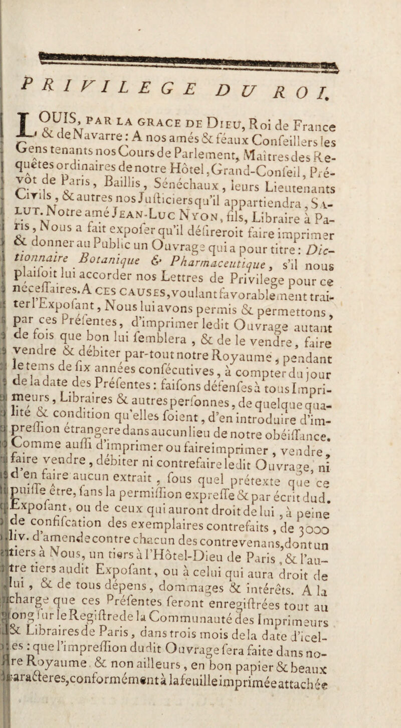 t^RlVILEGE DU ROI. T LA GRACE DE DiEU, Roi de France X-' & de Navarre : A nos amés & féaux Confeillers les Oens tenants nosCoursde Parlement, Maîtresdes Re- quetes ordinaires de notre Hôtel,Grand-Confeil, Pré- aillis, Sénéchaux, leurs Lieutenants qu’il appartiendra ,S a- LJTjNotreame Jean-Luc NYON, fils, Libraire à Pa¬ ns Nous a fait expoler qu’il défireroit faire imprimer 6c donnei au Pubhc un Ouvrage quia pour titre : Dic¬ tionnaire Botanique & Pharmaceutique, s’il nous plailüit lui accorder nos Lettres de Privilège pour ce iicceffaires.AcESCAUSES,voulantHvorabl?mLttrai. ter 1 Lxpoiant, JN ous lui avons permis <Sc permettons, par ces Prelentes, d’imprimer ledit Ouvrage autant de fois que bon lui femblera , & de le vendre, faire vendre & débiter par-tout notre Royaume, pendant letems defix annéesconfécutives, à compterdulour ^ deiadate des Prefentes: faifons défenfesà touslmpri- tn meurs, Libraires & autres perfonnes, de quelque qua- \ lite ^ condition qu’elles foient, d’en introduire d’im- it prellion etr^gcre dans aucun lieu de notre obéifTance. '■ ^P^'Lie auffi d’imprimer ou falreimprimer , vendre, •ü faire vendre , débiter ni contrefaire ledit Ouvrage ’ ni lîd en fane aucun extrait , fous quel prétexte que’ce U; puiiie etre, lans la permiffion exprelTe & par écrit dud c^^xpolant, ou de ceux qui auront droit de lui , à peine ) de conhfcation des exemplaires contrefaits, de 3000 ..Jiv. d amendecontrechacun descontrevenans,dontun miers a Nous, un tiers àl’Hôtel-Dieu de Paris ,& l’au- : tre tiers audit Expofant, ou à celui qui aura droit de Jm , & de tous dépens, dommages & intérêts. A la nicharge que ces Préfentes feront enregiflrées tout au ^qiPng lurleRegiftrede la Communauté des Imprimeurs dSc Librairesde Paris, dans trois mois delà date J’icel- es : que l’impreffion dudit Ouvrage fera faite dans no- iire Royaume. & non ailleurs, en bon papier Scbeaux li:araeteres,conformém«ntàlafeuilleimpriméeattachée !1
