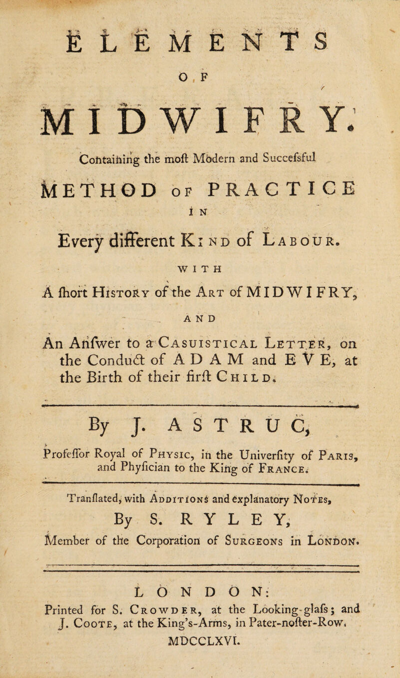 fc L E M E N O , F .**»• 4%- - yr •* -> < . MIDWIF Containing the moft Mbdern and Succefsful Method of practice i n Every different Ki nd of Labour. WITH A fhort History of*the Art of MID W I F R AND An Arifwer to a: Casuistical Letter, on the Conduit of A D A M and E V E, at the Birth of their firffc Child. By J. A S T R U C, V Profefibr Royal of Physic, in the Univerfify of Paris, and Phyfician to the King of France. Tranflated, with Additions and explanatory Notes, By S. RYLE Y, Member of the Corporation of Surgeons in London. LONDON: Printed for S. Crowder, at the Looking-glafs; and J. Coote, at the King’s-Arms, in Pater-nofter-Row. MDCCLXVL