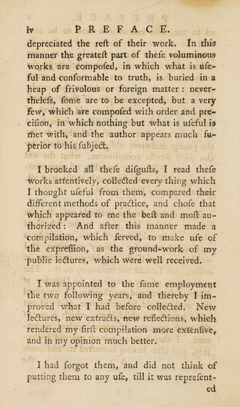 depreciated the reft of their work. In this manner the greateft part of thefe voluminous works are compofed, in which what is ufe- ful and conformable to truth, is buried in a heap of frivolous or foreign matter : never- thelefs, feme are to be excepted, but a very Few, which are compofed with order and pre- ciiion, in which nothing but what is ufeful is rfret with, and the author appears much fu- perior to his fubjedt. I brooked all thefe difgufts, 1 read thefe Works attentively, collected everything which I thought ufeful from them, compared their different methods of practice, and chofe that which appeared to me the beft and moft au¬ thorized : And after this manner made a compilation, which ferved, to make ufe of the expreffion, as the ground-work of my public lediures, which were well received. I was appointed to the fame employment the two following years, and thereby I im¬ prove cl what I had before collected. New lediures, new extra®s, new reflections, which rendered mv firft compilation more extenfive* and in my opinion much better. J-i ■ - , \ I had forgot them, and did not think of putting them to any ufe, till it was reprefent- ed