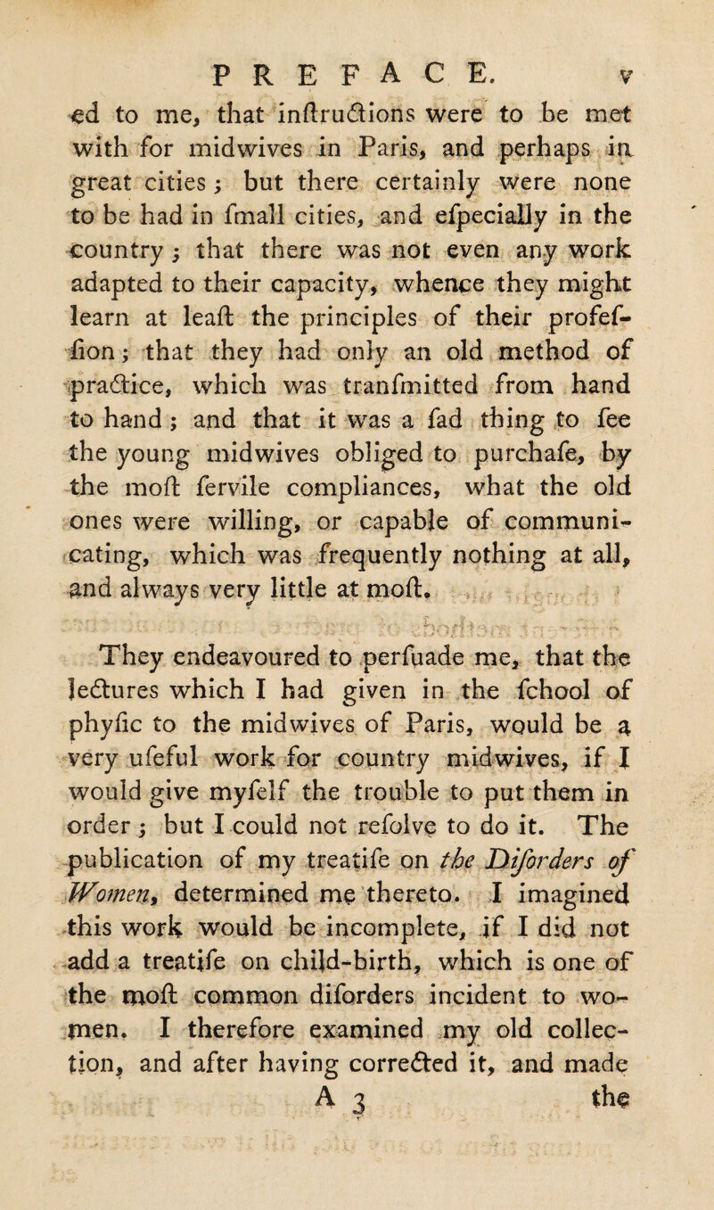 ed to me, that indrudions were to be met with for midwives in Paris, and perhaps ia great cities; but there certainly were none to be had in fmall cities, and efpecially in the country j that there was not even any work adapted to their capacity, whence they might learn at lead: the principles of their profef- iion; that they had only an old method of pradice, which was tranfmitted from hand to hand ; and that it was a fad thing to fee the young midwives obliged to purchafe, by the mod fervile compliances, what the old ones were willing, or capable of communi¬ cating, which was frequently nothing at all, and always very little at mod. V 1 / T- ’.' * f I * i. .' ' t ^ :vj,- They endeavoured to perfuade me, that the ledures which I had given in the fchool of phyfic to the midwives of Paris, would be a very ufeful work for country mid wives, if I would give myfelf the trouble to put them in order ; but I could not refolve to do it. The publication of my treatife on the Diforders of Women, determined me thereto. I imagined this work would be incomplete, if I did not add a treatife on child-birth, which is one of the mod common diforders incident to wo¬ men. I therefore examined my old collec¬ tion, and after having corrected it, and made A 3 tho