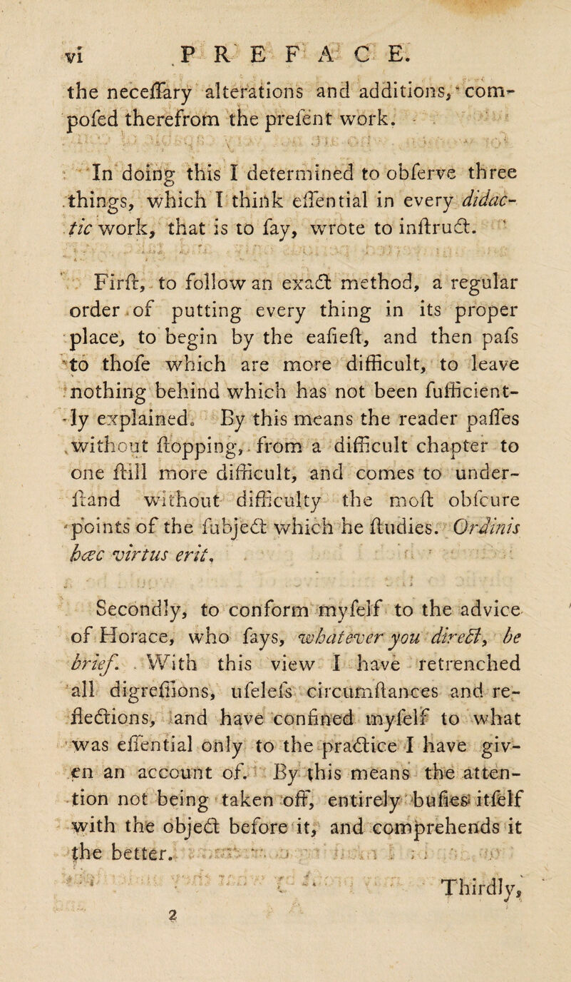 the neceffary alterations and additions, * com*- 'poled therefrom the prefent work. >•. / t. ... J ■ t. ,‘lV ’> ■ V • vj lx', • iir) ■' b'- =‘ : '■ ' A In doing this I determined to obferve three things, which I think diential in every didac¬ tic work, that is to fay, wrote to inftrudt. » •' •, . *r-S~X,i. fk\;, : - X .'■<*' , ’ •: ;rk.- V k \# - J J f ■ 4 ; ; • - * '• * A v / • ' J- . - • ’■ * Firft, to follow an exadt method, a regular order of putting every thing in its proper place, to begin by the eafieft, and then pafs to thofe which are more difficult, to leave nothing behind which has not been fufficient- -ly explained* By this means the reader caffes without flopping,. from a difficult chapter to one ftill more difficult, and comes to under- flan d without difficulty the moft obfcure ‘points of the fubjedt which he ftudies. Ordinis hcec virtue erit. ' ■ - 2 ‘ >. .. A, 1 ... Secondly, to conform myfelf to the advice of Horace, who fays, whatever you diredi, be brief. With this view I have retrenched all digreffions, ufelefs circumftances and re- fiedlions, and have confined myfelf to what was eiTential only to the practice I have giv¬ en an account of. By this means the atten¬ tion not being taken off, entirely bufies itfelf with the objedt before it, and comprehends it the better.! /Jir'-i/; - ey i-,v 2