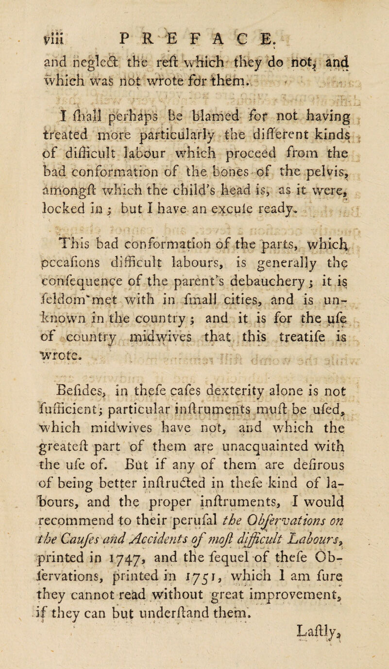 yin PREFACE. i  * ' v '^r*' r' i and negledl the reft which they do not, and which was not wrote fdr them. . ■'*. • V < : '•*/ /'.* K4ftr 4 i-? '1 '•/ '• $'* ■ :-j A ' : ,-v % . ■■ ■ ’ ! *■ > „ .> • I iliall perhaps be blamed for not having treated more particularly the different kinds of difficult labour which proceed from the had conformation of the bones of the pelvis, amongft which the child's head is, as it were, locked In ; but I have an excuie ready. This bad conformation of the parts, which pccaffpns difficult labours, is generally the confequence of the parent's debauchery; it is feldom'met with in final] cities, and is un- known in the country; and it is for the ufe of country midwives that this treatife is wrote. , Befides, in thefe cafes dexterity alone is not fufficient; particular inffrurnents muff: be ufed, which midwives have not, and which the greateft part of them are unacquainted with the ufe of. But if any of them are defirous of being better inffrudted in thefe kind of la¬ bours, and the proper inffrurnents, I would recommend to their perufal the Observations on the Cauftes and Accidents of 7110ft difficult Labours, printed in 1747? and the fequel of thefe Ob- jfervations, printed in 17513 which 1 am fure they cannot read without great improvement, if they can but underffand them.