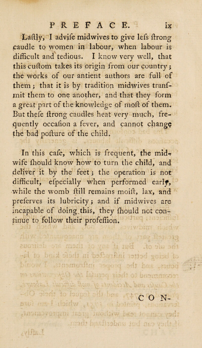 Laftly, I advife midwives to give lefs dxong caudle to women in labour, when labour is difficult and tedious. I know very well, that this cuftom takes its origin from our country; the works of our antient authors are full of them; that it is by tradition midwives tranf- mit them to one another, and that they form a great part of the knowledge pf mod: of them. But thefe flrong caudles heat very much, fre¬ quently occafion a fever, and cannot change the bad pofiure of the child. In this cafe, which is frequent, the mid-? wife ffiould know how to turn the child, and deliver it by the feet; the operation is not difficult, efpecially when performed earl^, while the womb ftill remains moid:, lax, and preferves its lubricity; and if midwives are incapable of doing,this, they ffiould not con¬ tinue to follow their profeffion, A v » ~ - - ‘ i •. . • - f I . u * ~ • ; <: * \ & & V ; •> . v \ i } i /•_ i ^ v' =  : < % ‘ H’f i f\ CON-