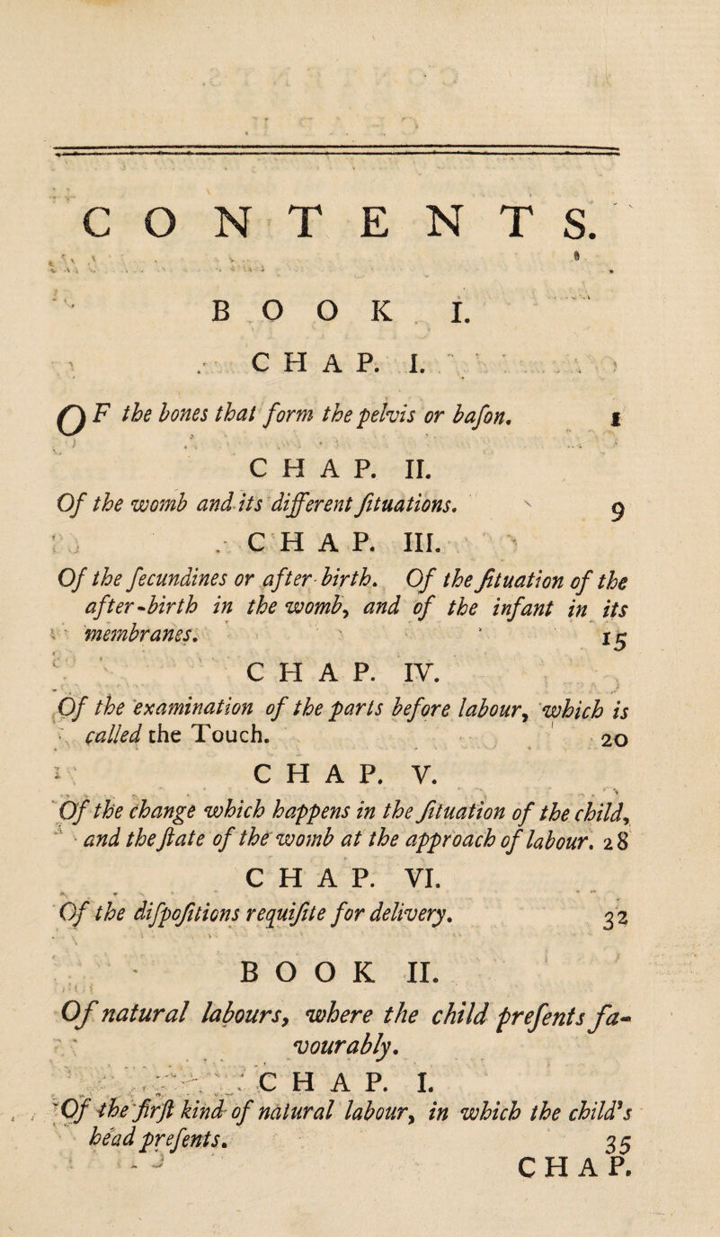 *L ' V \ CONTENTS. BOOK CHAP. I. I. Q F the hones that form the pelvis or hafon. i CHAR II. Of the womb and its different fituations. ^ g : . C H A R III. Of the fecundines or after birth. Of the flotation of the after-birth in the womb, and of the infant in its \ membranes, * 15 CHAP. IV. Of the examination of the parts before labour, which is Cailed the Touch. 20 *• •* ■ ’■ - * ..... i C H A P. V. Of the change which happens in the fit nation of the child, and the fate of the womb at the approach of labour, 28 CHAP. VI. a. «•■».*, * ** Of the difpofitions requifite for delivery. 3 2 . . I V. * M • -V • V. B O O K II. . ' i . ) Of natural laboursy where the child prefents fa¬ vourably. c h a p. i: y*. «*. ■ . • o'. V 'Of the fir ft kindof natural labour, in which the child's head prefents. 35 CHAP.