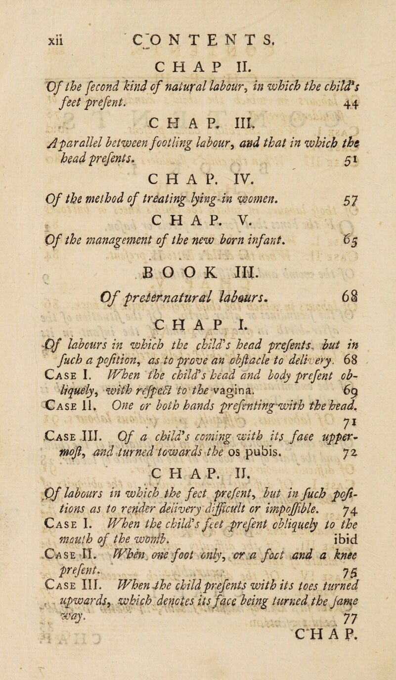 »~iO> CHAP II. Of the fecond kind of natural labour, in which the child*$ feet prefent. 44 CHAP. IIL A parallel between footling labour, and that in which the head prefents. 51 CHAP. IV. Of the method of treating lying-in women, 57 C H A P. V. Of the management of the new born infant. 65 BO O K C H A P I. €)f labours in which the child's head prefent s. hut in fuch a pcfttion^ as to prove an obftacle to delivery, 68 Case I. When the child's head and body prefent ob- liquely, with refpecl to the vagina* 69 Case 11. One or both hands prefer ting-with the head. 71 Case III. 0/ a child's coming with its face upper- wofts and turned towards the os pubis. 72 CHAP, II. Qf labours in which the feet prefent, but in fuch poji- tions as to redder delivery difficult or impoffble. 74 Case 1. When the child's feet prefent obliquely to the mouth of the worth. ibid Case IL When, one foot only, er a f fat and a knee , prefent. * v ; 75 Case III. When-the childprefents with its toes turned upwards y which, denotes its face being turned the jame C H A P.