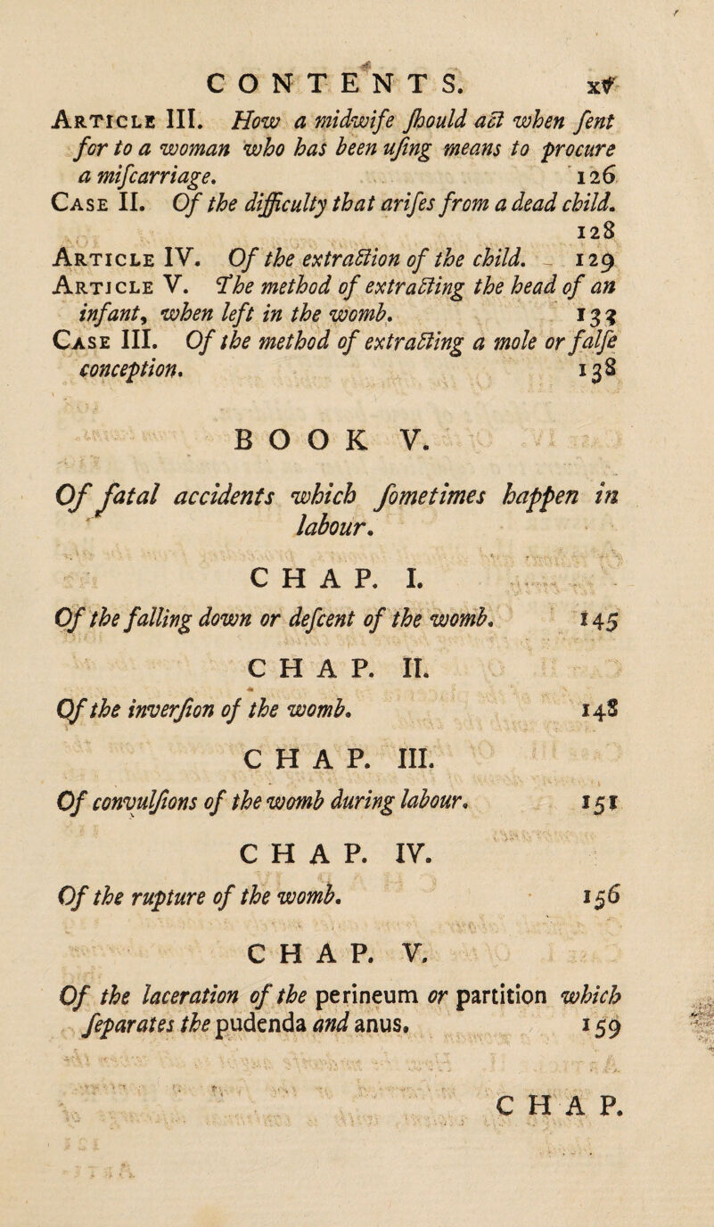 Article III. How a midwife Jhould act when fent for to a woman who has been ufing means to procure a mifcarriage. 12 6 Case II. Of the difficulty that arifes from a dead child. 128 Article IV. Of the extraction of the child. - 129 Article V. rfhe method of extracting the head of an infant, when left in the womb. 133 Case III. Of the method of extracting a mole or falfe conception. 138 B O O K V. Of fatal accidents which fometimes happen in labour. Of the falling down or defcent of the womb. - 1 (\A >• - t ' i. • ’> ^ t v *45 CHAP. II. i' i, x-' • * Of the inverjion of the womb. i 148 CHAP. III. Of convuljions of the womb during labour. 15* CHAP. V 5* • * IV. Of the rupture of the womb. 156 CHAP. V. Of the laceration of the perineum or partition which feparates the pudenda and anus, 159