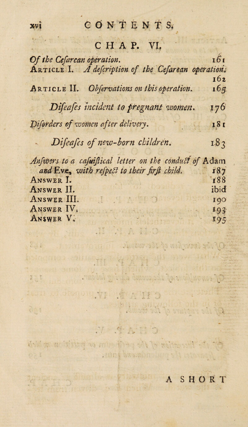 xvj edNf EN f Ss CHAP. VL Of the Cefarcan operation. 161 Article I. A defcription of the Cefarean operationu 162 Article II. Obfervations on this operation. 165 Difeafes incident to pregnant women, 176 Difirders of women after delivery. 1S 1 Difeafes of new-born children. 183 Anfwers to a cafuiftical letter on the conduct of Adam and Eve, with refpeff to their fir ft child, 187 Answer I. 188 Answer II. ibid Answer III. 190 Answer IV. 193 Answer V* 195 A SHORT
