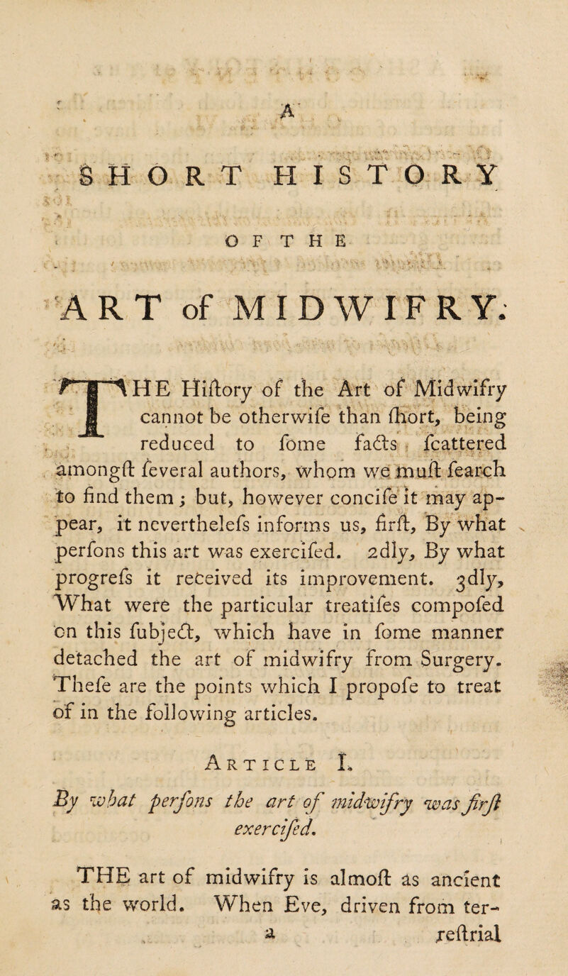 I A' ‘t -f' ■■■■> t’i'ii-i.' v-'t V V.SV HORT HISTORY O F T H E . f*VVe ART of MIDWIFRY. tHE Hiilory of the Art of Midwifry cannot be otherwife than fhort, being reduced to fome fadts Scattered amongft feveral authors, whom we muff fearch to find them ; but, however concife it may ap¬ pear, it neverthelefs informs us, firft, By what perfons this art was exercifed. 2diy, By what progrefs it received its improvement. 3dly. What were the particular treatifes compofed on this fubjedt, which have in fome manner detached the art of midwifry from Surgery. Thefe are the points which I propofe to treat of in the following articles. Article L % what perfons the art of midwifry was firft exercifed. ■ Jfemk !■ .-.'..r.' w® THE art of midwifry is almoft as ancient as the world. When Eve, driven from ter- a reftrial