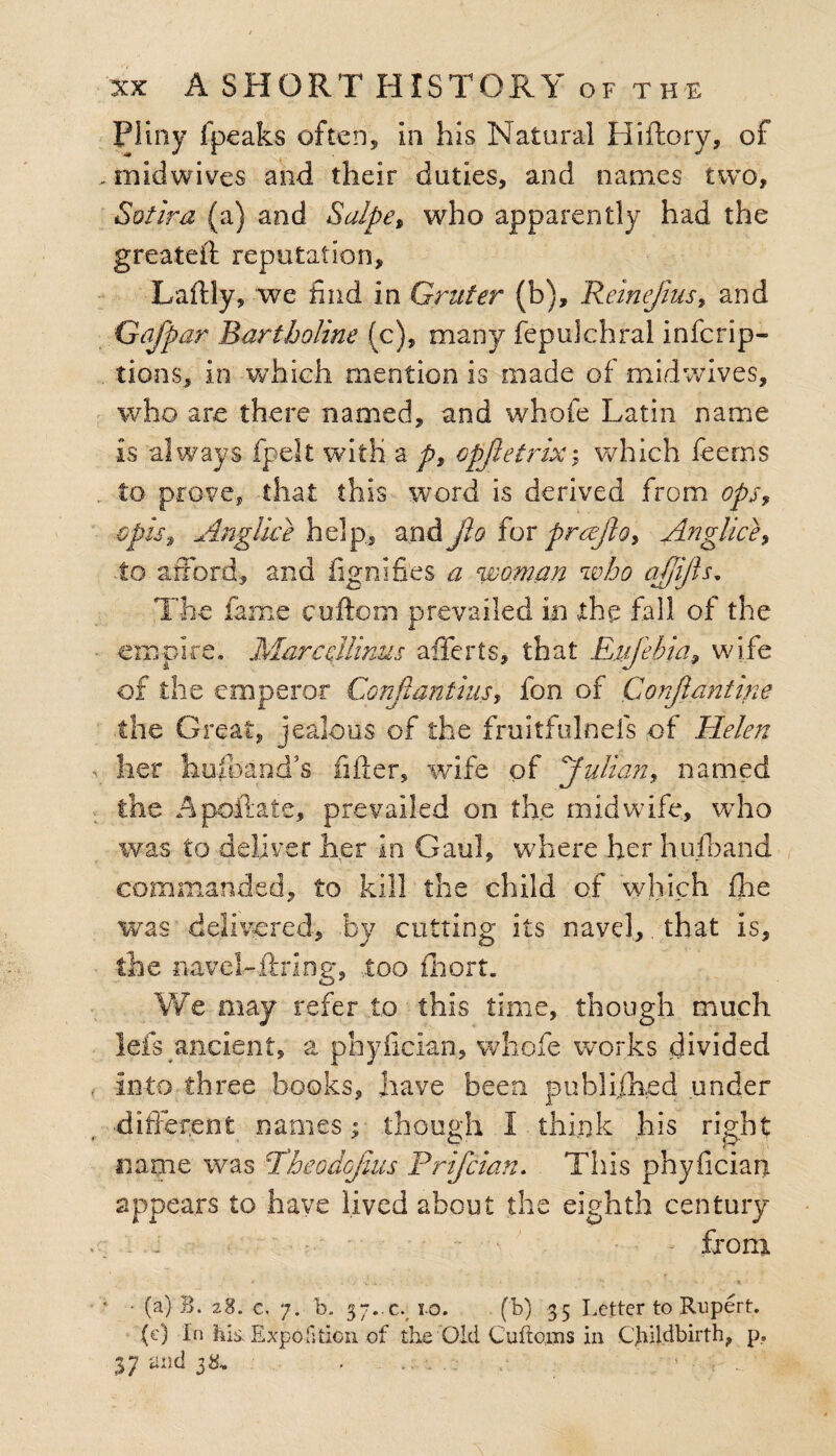 Pliny fpeaks often, in his Natural Hiftory, of . midwives and their duties, and names two, So fir a (a) and SaJpep who apparently had the greateft reputation, Laftly, we find in Gruter (b), ReinefiusP and Gafp ar Bartholine (c), many fepulchral inferip- tions, in which mention is made of mid wives, who are there named, and whofe Latin name is always fpelt with a ps opjleirix; which feems to prove, that this word is derived from ops9 €pist Anglice help., and jio for prajloP Anglice? to afford, and fignifies a woman who cijjijls. The fame cuftom prevailed in the fall of the empire. MarceMinus afferts, that Enjebia,, wife of the emperor Conftantius, fon of Conjiantine the Great, jealous of the fruitfulnefs of Helen - her husband’s filler, wife of pfuli an, named the Apoftate, prevailed on the midwife, who was to deliver her in Gaul, where her hulband commanded, to kill the child of which fhe was delivered, by cutting its navel,. that is, the navel-ftring, too fhort. We may refer to this time, though much lefs ancient, a phyfician, whofe works divided . into three books, have been published under different names ;■ though 1 think his right name was Pheodojius Prifcian. This phyfician appears to have lived about the eighth century .. . . - from * ■ . . v -. - ’* \ • * ’ • • (a) B. 28. c, 7. b. 37.-c. 10. (b) 35 Letter to Rupert. (c) In his. Expo f;don of the Old Cuftoms in Childbirth, p, 37 and 38* . .. . .. >