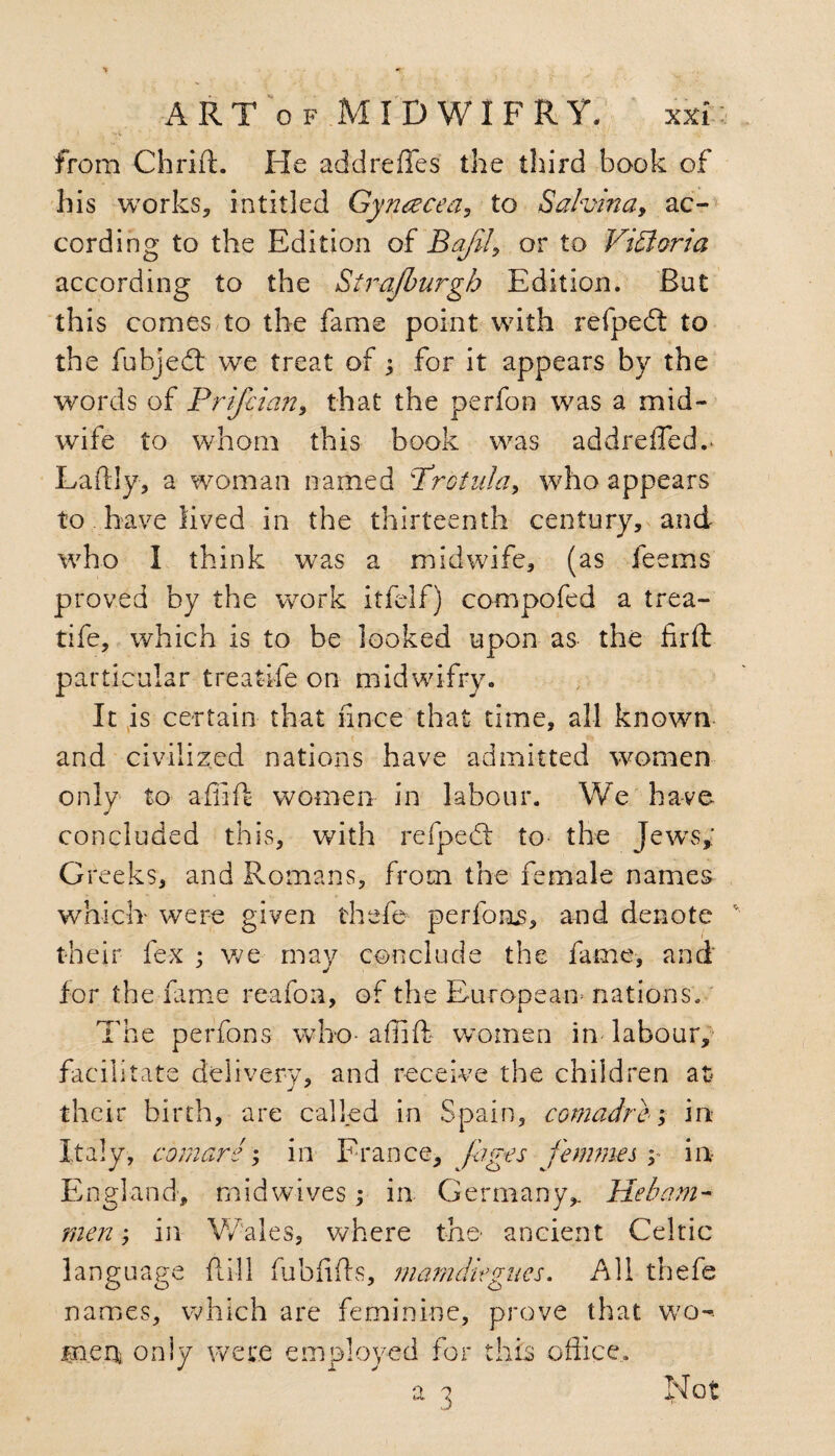 ' , ’’rV - , _ » from Chrift. He addreffes the third book of his works, intitled Gyrusecea, to Sa/vina, ac¬ cording to the Edition of or to Vittorio, according to the Strafburgh Edition. But this comes to the fame point with refpedt to the fubjed: we treat of; for it appears by the words of Prijcian, that the perfon was a mid¬ wife to whom this book was addrefled.* Laftly, a woman named Protida, who appears to have lived in the thirteenth century, and who 1 think was a midwife, (as feems proved by the wrork itfelf) compofed a trea- tife, which is to be looked upon as the firft particular treatife on midwifry. It is certain that fmce that time, all knowm and civilized nations have admitted women only to afiift women in labour. We have concluded this, with refped to- the Jews* Greeks, and Romans, from the female names which were given thefe perfoms, and denote their fex ; we may conclude the fame, and for the fame reafon, of the European nations. The perfons who* affift women in labour, facilitate delivery, and receive the children at their birth, are called in Spain, comad re; in Italy, comars; in France, jages femmes y in England, midwives; in Germany,. He bam- men; in Wales, where the- ancient Celtic language ftill fubfiffs, mamdiegitcs. All thefe names, which are feminine, prove that wo-- mens, only were employed for this office. a 3 Not
