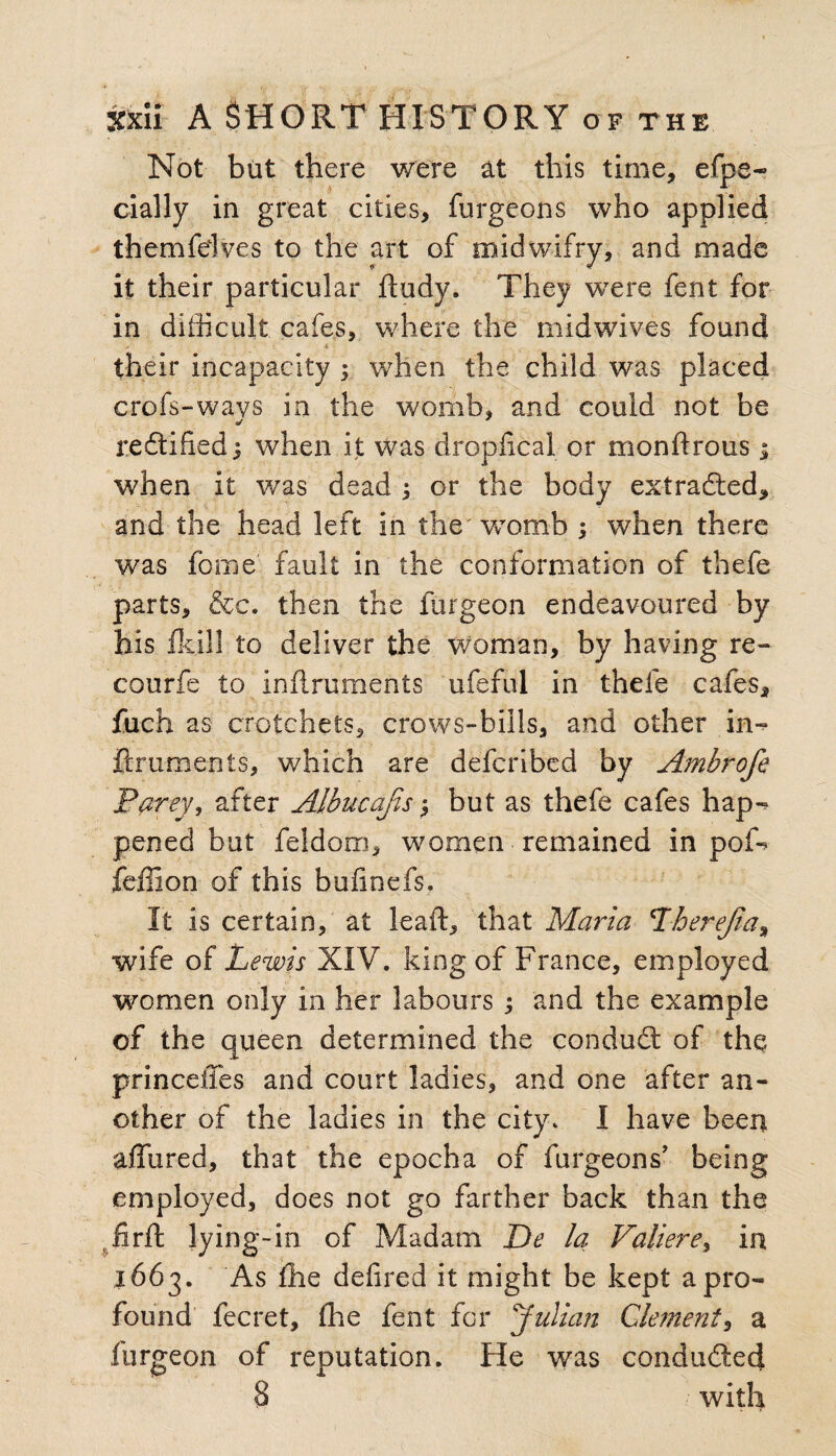 Not but there were at this time, efpe- dally in great cities, furgeons who applied themfelves to the art of midwifry, and made it their particular ftudy. They were fent for in difficult cafes, where the midwives found * their incapacity ; when the child was placed crofs-wavs in the womb, and could not be reftified 1 when it was dropfxcal or monftrous; when it was dead or the body extracted, and the head left in the' womb ; when there was fome fault in the conformation of thefe parts, &c. then the furgeon endeavoured by his ikill to deliver the woman, by having re- courfe to inilruments ufeful in thefe cafes, fuch as crotchets, crows-bills, and other in- ftrumenis, which are defcribed by Ambrofe Parey, after Albucajis but as thefe cafes hap-? pened but feldorn, women remained in pof? feffion of this bufinefs. It is certain, at leaft, that Maria Lherejia, wife of Lewis XIV. king of France, employed women only in her labours ; and the example of the queen determined the conduit of the princeffes and court ladies, and one after an¬ other of the ladies in the city. I have been affured, that the epocha of furgeons’ being employed, does not go farther back than the firft lying-in of Madam De la Valiere, in 1663. As the defired it might be kept a pro¬ found fecret, fhe fent for Julian Clement, a furgeon of reputation. He was conducted