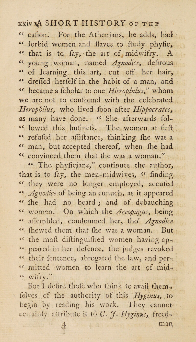 iC cafion. For the Athenians, he adds, had *c forbid women and haves to ftudy phyfic, “ that is to fay, the art of midwifry, A tc young woman, named Agnodice, defirous “ of learning this art, cut off her hair, “ dreffed herfelf in the habit of a man, and < • became a fcholar to one Hierophilus,” whom we are not to confound with the celebrated Herophilus, who lived foon after Hippocrates, as many have done. <c She afterwards fol- lovred this bufmefs. The women at fir ft * <c refufed her affifiance, thinking fhe was a “ man, but accepted thereof, when fhe had €c convinced them that fhe was a woman.” The phyficians,” continues the author, that is to fay, the men-mid wives, “ finding “ they were no longer employed, accufed tc Agnodice of being an eunuch, as it appeared (lie had no beard ; and of debauching te women. On which the Areopagus,, being 4'£ afiembled, condemned her, tho’ Agnodice “ (hewed them that fhe was a woman. But <£ the mod diltinguifhed women having ap- pearcd in her defence, the judges revoked their fentence, abrogated the law, and per- *c mitted women to learn the art of midi *£ wifrv.” j But I delire thofe who think to avail them- • •• * felvcs of the authority of this Hyginus, to begin by reading his work. They cannot certainly attribute it to (7. J. Hyginusy freed-