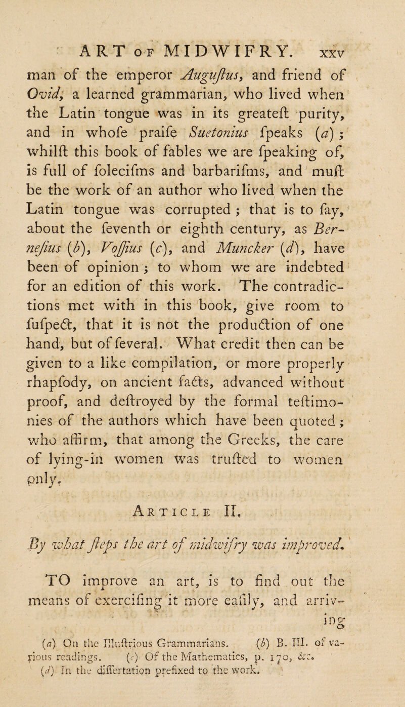 man of the emperor Auguflus, and friend of Ovid; a learned grammarian, who lived when the Latin tongue was in its greateft purity, and in whofe praife Suetonius fpeaks (a) ; whilft this book of fables we are fpeaking of, is full of folecifms and barbarifms, and mull be the work of an author who lived when the Latin tongue was corrupted ; that is to fay, about the feventh or eighth century, as Ber- nejius f), Vojjius (c), and Muncker {d)9 have been of opinion •, to whom we are indebted for an edition of this work. The contradic¬ tions met with in this book, give room to fufpeCt, that it is not the production of one hand, but of feveral. What credit then can be given to a like compilation, or more properly rhapfody, on ancient facts, advanced without proof, and deitroyed by the formal teftimo¬ nies of the authors which have been quoted; who affirm, that among the Greeks, the care of lying-in women was trailed to women pnly* Article II. By what Jleps the art of midwifry was improved• TO improve an art, is to find out the means of exerciiing it more ealily, and arriv- % i n g (a) On the Illuitrious Grammarians. (h) B. III. or va¬ rious readings. (<r) Of the Mathematics, p. iyo, &c. {/) Tn the difiertation prefixed to the work.