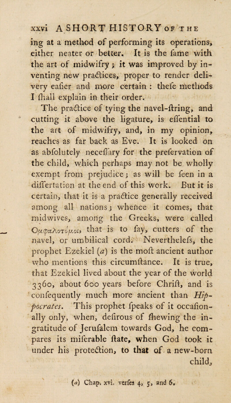 ing at a method of performing its operations, either neater or better. It is the fame with the art of midwifry ; it was improved by in¬ venting new practices, proper to render deli¬ very eafier and more certain : thefe methods I (hall explain in their order. The practice of tying the navel-ftring, and cutting it above the ligature, is eflential to the art of midwifry, and, in my opinion, reaches as far back as Eve. It is looked on as abfolutely neceffary for the prefervation of the child, which perhaps may not be wholly exempt from prejudice; as will be feen in a differtation at the end of this work. But it is certain, that it is a practice generally received among all nations; whence it comes, that midwives, among the Greeks, were called OfjiqctAoTofJLoc, that is to fay, cutters of the navel, or umbilical cord. Neverthelefs, the prophet Ezekiel (a) is the mo ft ancient author who mentions this circumftance. It is true, that Ezekiel lived about the year of the world 3360, about 600 years before Chrift, and is confequently much more ancient than Hip¬ pocrates. This prophet fpeaks of it occalion- ally only, when, deiirous of (hewing the in¬ gratitude of Jerufalem towards God, he com¬ pares its miferable Hate, when God took it under his protection, to that of - a new-born child., (a) Chap, xvL verfes 4, 5, and 6,