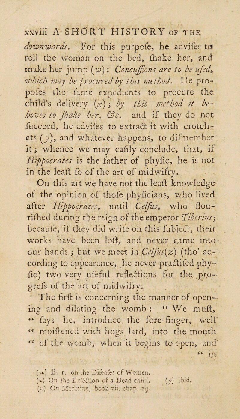 ; a downwards. For this purpofe, he advifes tc? roll the woman on the bed, fhake her, and' make her jump (w): Concnjjions are to be ufed% which may be procured by this method. Fie pro- poles the fame expedients to procure the child's delivery (x) ; by this method it be¬ hoves to fioake hers &c. and if they do not fucceed, he advifes to extradt it with crotch¬ ets (y)r and whatever happens, to difmember it; whence we may eafily conclude, that, if Hippocrates is the father of phyfic, he is not in the lead; fo of the art of midwifry. On this art we have not the lead knowledge of the opinion of thofe phyficians, who lived after Hippocrates, until Celfus, who flou¬ rished during the reign of the emperor Tiberius; becaufe, if they did write on this fubjedf, their works have been loft, and never came into our hands ; but we meet in Celfus{%) (tho5 ac¬ cording to appearance, he never pradtifed phy¬ fic) two very ufeful refledlions for. the pro-- grefs of the art of midwifry.. The firfl: is concerning the manner of'open¬ ing and dilating the womb : u We muft, fays he, introduce the fore-finger, well' “ moiftened with hogs lard, into the mouth of the womb, when it begins to open, and' “ in (•tv) B. r. on the Difeafes of Women. (#) On the Exfeftion of a Dead child. {y) Ibid. (a) On Medicine, booh vii. chap. 29,