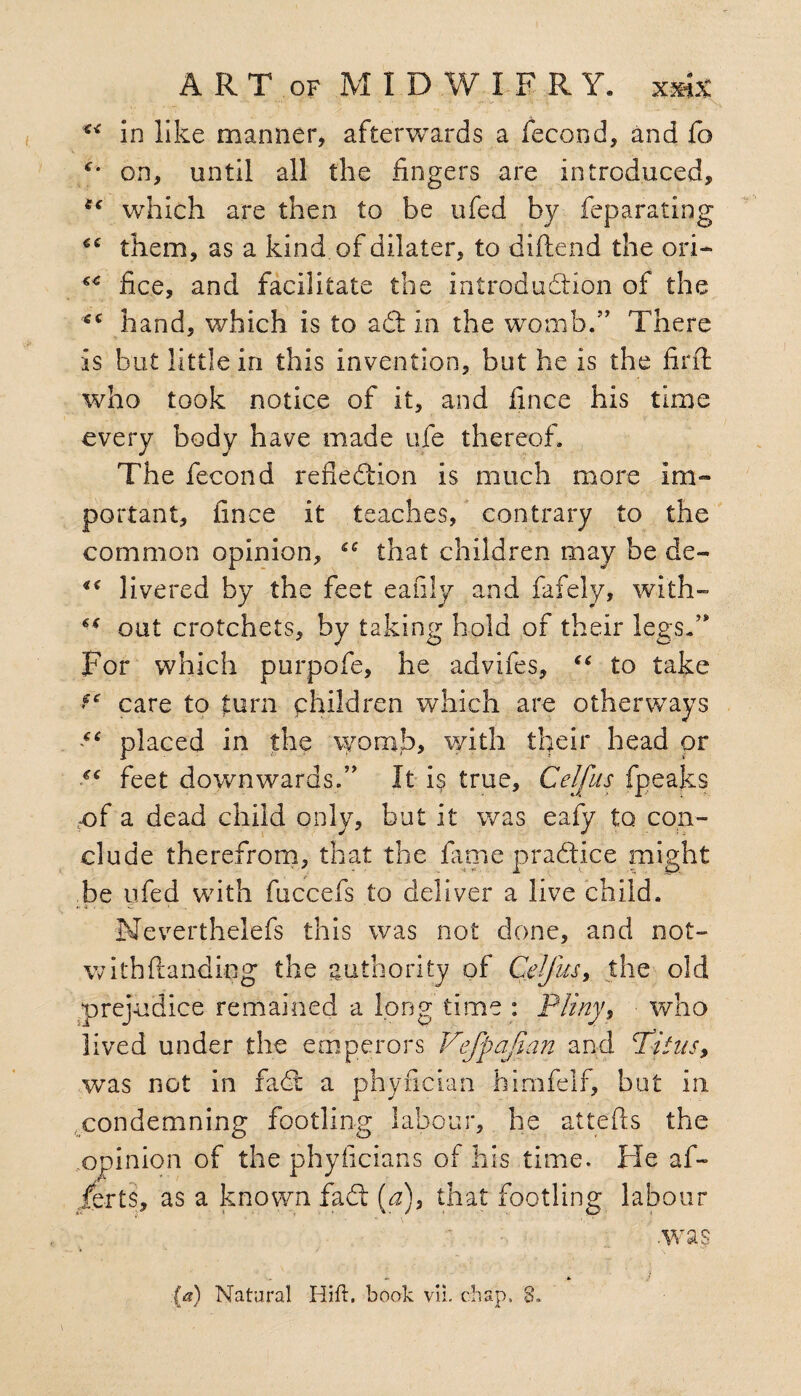 “ in like manner, afterwards a fecond, and fo on, until all the fingers are introduced, te which are then to be ufed by feparating them, as a kind of dilater, to diftend the ori* fic.e, and facilitate the introduction of the €C hand, which is to ad in the womb/’ There is but little in this invention, but he is the find who took notice of it, and fince his time every body have made ufe thereof. The fecond reflection is much more im¬ portant, fince it teaches, contrary to the common opinion, £C that children may be de- livered by the feet eafily and fafely, with- out crotchets, by taking hold of their legs/’ For which purpofe, he advifes, “ to take fc care to turn children which are otherways “ placed in the womb, with their head or ££ feet downwards.” It is true, Celfus fpeaks -of a dead child only, but it was eafy to con¬ clude therefrom, that the fame practice might be yfed with fuccefs to deliver a live child. Neverthelefs this was not done, and not- with (landing the authority of Celfus, the old prejudice remained a long time : Pliny9 who lived under the emperors Vefpajian and cTitus> was not in fad a phyfician himfelf, but in condemning footling labour, he attefts the opinion of the phyficians of his time. He af~ jferts, as a known fad (a), that footling labour .was