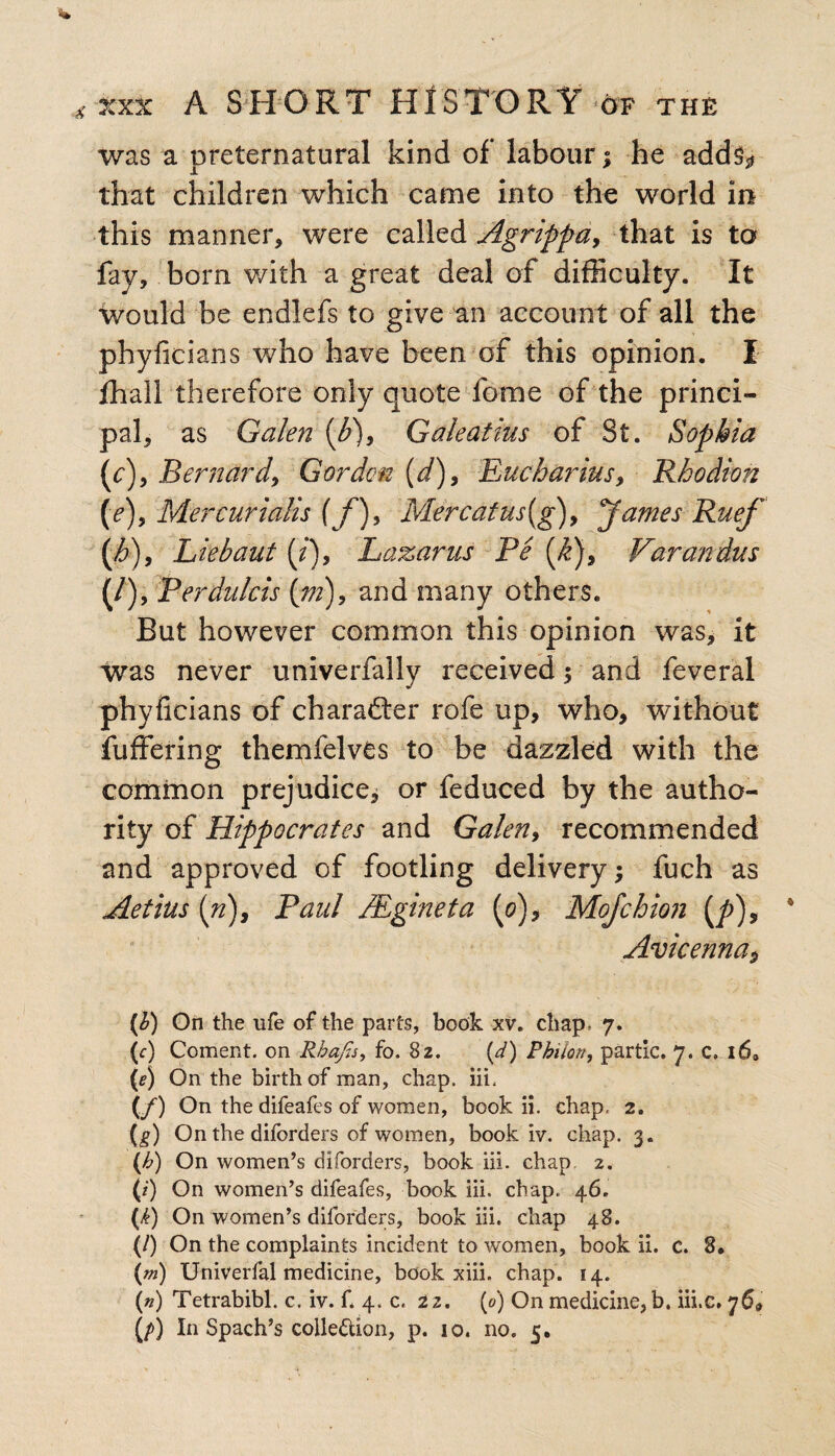was a preternatural kind of labour; he add^ that children which came into the world in this manner, were called Agrippa, that is to fay, born with a great deal of difficulty. It would be endlefs to give an account of all the phyficians who have been of this opinion. I fhall therefore only quote fome of the princi¬ pal, as Galen {b)9 Galeatius of St. Sophia (c), Bernard, Gordon (d), Eucharius, Rkodion (e), Mercurtails f f)9 Mercafus(g), James Ruef (h)9 Liebaut (/), Lazarus Pe [k)9 Varan dus (/), Perdulcis (;;;), and many others. But however common this opinion was, it was never univerfally received; and feveral phyficians of charafter rofe up, who, without fuffering themfelves to be dazzled with the common prejudice, or feduced by the autho¬ rity of Hippocrates and Galen9 recommended and approved of footling delivery; fuch as Aetius (n), Paul Mgineta (0), Mo/chion (/>), Avicenna, (b) On the ufe of the parts, book xv. chap* 7. (c) Coment. on Rhafis, fo. 8z. (d) Pbilon, partic. 7. c. l6» (<?) On the birth of man, chap. iii. (/) On the difeafes of women, book ii. chap. 2. (g) On the diforders of women, book iv. chap. 3. (b) On women’s diforders, book iii. chap. 2. (/) On women’s difeafes, book iii. chap, 46. (k) On women’s diforders, book iii. chap 48. (/) On the complaints incident to women, book ii. c. 8. (m) Univerfal medicine, book xiii. chap. 14. (») Tetrabibl. c. iv. f. 4. c. 22. (0) On medicine, b. iii.c. 76* (/>) In Spach’s collection, p. 10. no. 5.