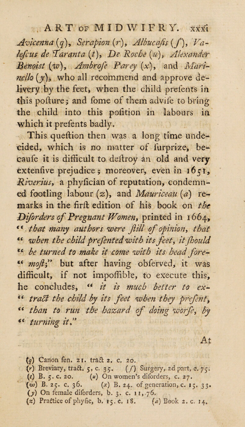 Avicenna (q)9 Serapion (r), Albucajis {/), Va- lefcus de Par ant a (/), De 'Roche (u), Alexander Benoist {w)9 Ambrofe Parey (x), and Mari- nello (jk}> who all recommend and approve de¬ livery by the feet, when the child prefents in this pofture; and fome of them advife to bring the child into this pofition in labours in which it prefents badly. This queftion then was a long time unde¬ cided, which is no matter of furprize, be- caufe it is difficult to deftroy an old and very extenfive prejudice; moreover, even in 165!, Riverius, a phyfician of reputation, condemn¬ ed footling labour (z)9 and Mauriceau (a) re¬ marks in the firft edition of his book on the Diforders of Pregnant Women, printed in 1664, *c. that many authors were fill of opinion, that €C when the child prefented with its feet, it floould Xi be turned to make it come with its head fore- tc moftP but after having obferved, it was difficult, if not impoffible, to execute this, he concludes, “ it is much better to ex- “ tradl the child by its feet when they prefent, fC than to run the hazard of doing worfe, by 4C turning it P At (?) Canon fen. 21. tra£t 2, c. 20. (r) Breviary, tradl. 5, c. 35. (/} Surgery, 2d part, c. 73, (/) B. 5. c. 20. (u) On women’s diforders, c. 27. (w) B. 25. c. 36. (#) B. 24. of generation, c. 15. 33. (7) On female diforders, b. 3. c. 11,76.