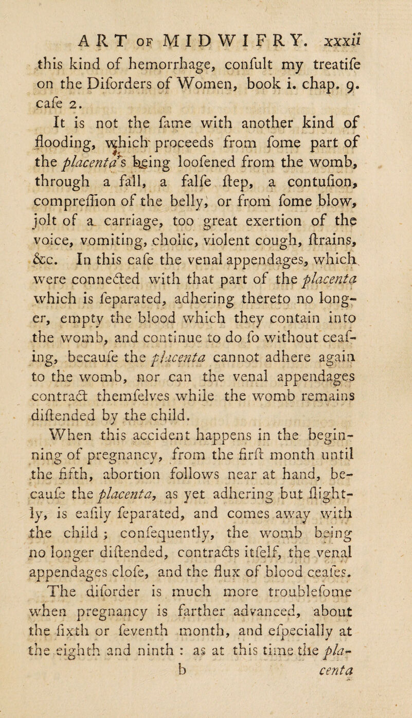 this kind of hemorrhage, confult my treatife on the Diforders of Women, book i. chap. 9. cafe 2. It is not the fame with another kind of flooding, which proceeds from fome part of the placenta s being loofened from the womb, through a fall, a falfe ftep, a contufion, compreflion of the belly, or from fome blow, jolt of a carriage, too great exertion of the voice, vomiting, cholic, violent cough, ft rain,s, &c. In this cafe the venal appendages, which were connected with that part of the placenta which is feparated, adhering thereto no long¬ er, empty the blood which they contain into the womb, and continue to do fo without ceaf- ing, becaufe the placenta cannot adhere again to the womb, nor can the venal appendages contract themfelves while the womb remains difiended by the child. When this accident happens in the begin¬ ning of pregnancy, from the firft month until the fifth, abortion follows near at hand, be- caufe the placenta, as yet adhering but flight— ly, is eafily feparated, and comes away with .the child ; confequently, the womb being no longer difiended, contrails itfelf, the venal appendages clofe, and the flux of blood ceafes. The diford er is much more trouble fie me when pregnancy is farther advanced, about the fixth or feventh month, and efpecially at the eighth and ninth : as at this time the p/a.** b cent a