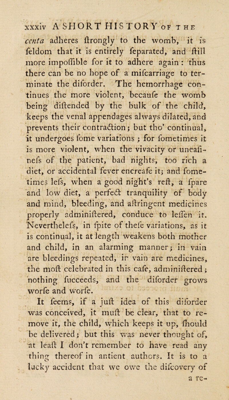 centa adheres ftrongly to the womb, it is feldom that it is entirely feparated, and ftill more impoffible for it to adhere again : thus there can be no hope of a mifcarriage to ter¬ minate the diforder. The hemorrhage con¬ tinues the more violent, becaufe the womb being diftended by the bulk of the child, keeps the venal appendages always dilated, and prevents their contraction; but the’ continual* it undergoes fome variations; for fometimes it is more violent, when the vivacity or uneafi- nefs of the patient, bad nights, too rich a diet, or accidental fever encreafe it; and fome¬ times lefs, when a good night’s reft* a fpare and low diet, a perfect tranquility of body and mind, bleeding, and aftringent medicines properly adminiflered, conduce to lelfen it, Neverthelefs, in fpite of thefe variations, as it is continual, it at length weakens both mother and child, in an alarming manner; in vain are bleedings repeated, in vain are medicines, the mod; celebrated in this cafe, adminidered; nothing fucceeds, and the diforder grows worfe and worfe. It feems, if a juft idea of this diforder was conceived, it muff be clear, that to re¬ move it, the child, which keeps it up, fihould be delivered; but this was never thought of, at leaft I don’t remember to have read any thine: thereof in antient authors. It is to a lucky accident that we owe the difeovery of a re-
