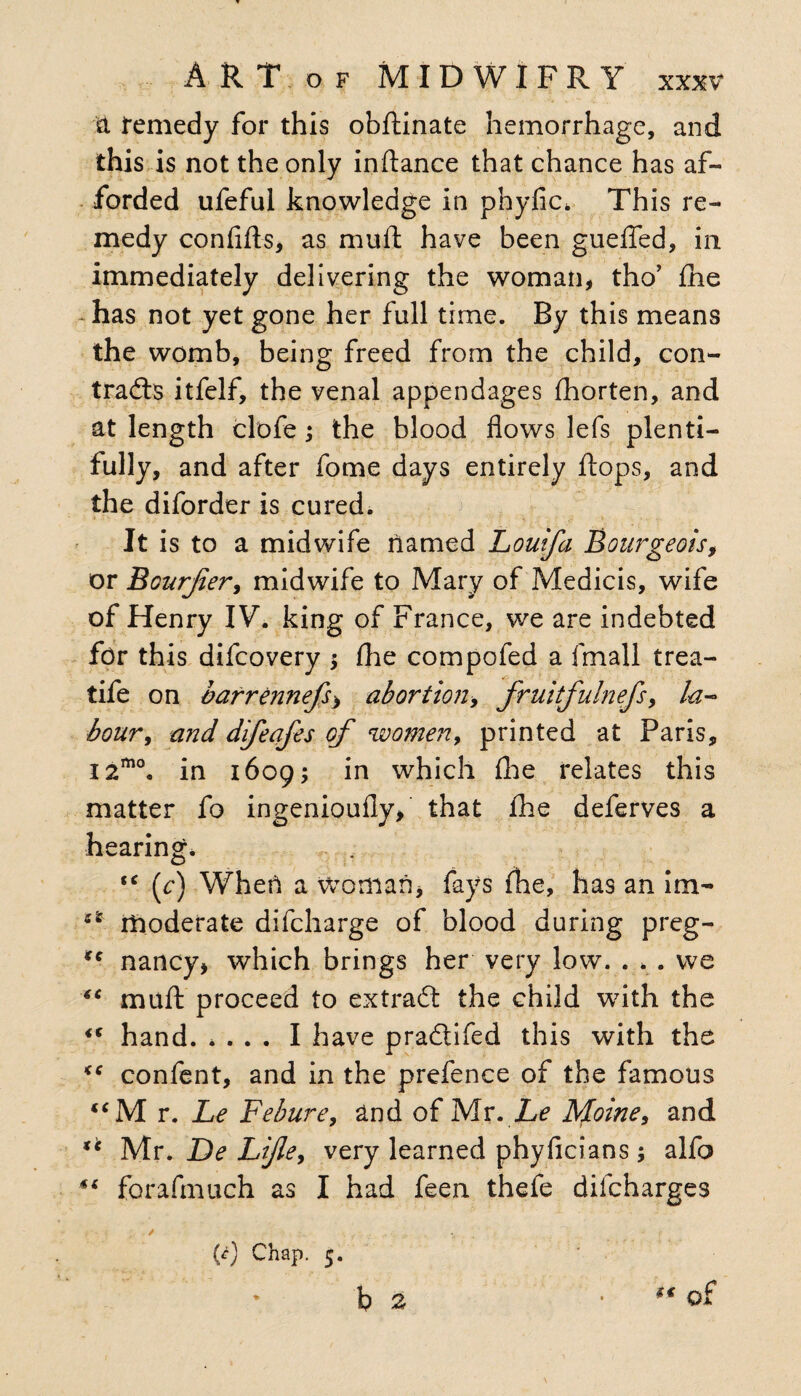 a remedy for this obftinate hemorrhage, and this is not the only inflance that chance has af¬ forded ufeful knowledge in phyfic* This re¬ medy confifts, as mud have been guefled, in immediately delivering the woman, tho’ fhe has not yet gone her full time. By this means the womb, being freed from the child, con¬ trails itfelf, the venal appendages fhorten, and at length clofe; the blood flows lefs plenti¬ fully, and after fome days entirely flops, and the diforder is cured. It is to a midwife named ILouifa Bourgeois, or Bourjier9 midwife to Mary of Medicis, wife of Henry IV. king of France, we are indebted for this difcovery fhe compofed a fmall trea- tife on barrennefs> abortion> fruitfulnefs9 la¬ bour , and difeafes of women9 printed at Paris, i2mo. in 1609; in which fhe relates this matter fo ingenioufly, that fhe deferves a hearing. tc {c) When a woman, fays fhe, lias an im- 4SE moderate difcharge of blood during preg- *c nancy, which brings her very low. . . . we “ muft proceed to extrait the child with the <( hand. .... I have praitifed this with the <c confent, and in the prefence of the famous “M r. Le Febure9 and of Mr. he Moine9 and *c Mr. De Lijle9 very learned phyficians ; alfo ** forafmuch as I had feen thefe dilcharges / , f ., ,, ,, . v ;' .. . - f {c) Chap. 5. * b 2 • t€ of