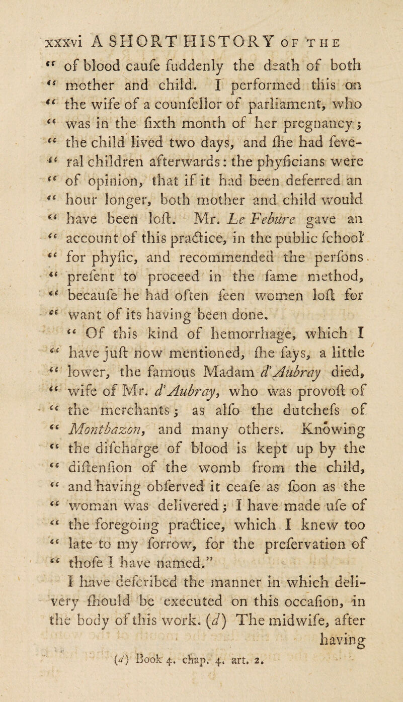 94 of blood caufe faddenly the death of both (s mother and child. I performed this on <c the wife of a counfellor of parliament, who “ was in the fixth month of her pregnancy; (S the child lived two days, and fhe had feve- 4i ral children afterwards: the phyficians were of opinion, that if it had been deferred an 44 hour longer, both mother and child would 44 have been loft. Mr. Le Fcbitre gave an 44 account of this practice, in the public fchool' for phyfic, and recommended the perfons u prefent to proceed in the fame method, becaufe he had often feen women loft for want of its having been done, 46 Of this kind of hemorrhage, which I cc have juft now mentioned, (lie fays, a little 44' lower, the famous Madam d'Akbray died, “ wife of Mr. d’Aubray, who was provoft of cc the merchants; as alfo the dutchefs of 44 Montbazon, and many others. Knowing 46 the difcharge of blood is kept up by the 44 ctiftenilon of the womb from the child, and having obferved it ceafe as foon as the 44 woman was delivered I have made ufe of “ the foregoing practice, which I knew too late to my foiTow, for the prefervation of thofe I have named.” I have defcribed the manner in which deli- very fhould be executed on this occafion, in the body of this work, (d) The midwife, after * £} ■; .. w .<• ■ . (a) Book 4. chap. 4. art. 2. having