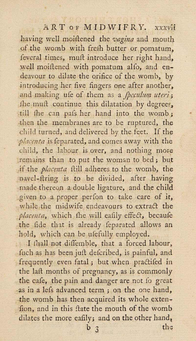 having well moiftened the vagina and mouth of the womb with frefti butter or pomatum, feveral times, rauft introduce her right hand, well moiftened with pomatum alfo, and en¬ deavour to dilate the orifice of the womb, by introducing her five fingers one after another, and making ufe of them as a fpeculum uteri; the rauft continue this dilatation by degrees, till file can pafs her hand into the womb; then the membranes are to be ruptured, the child turned, and delivered by the feet. If the placenta is feparated, and comes away with the child, the labour is over, and nothing more remains than to put the woman to bed; but if the placenta full adheres to the womb, the navel-firing is to be divided, after having made thereon a double ligature, and the child given to a proper perfon to take care of it, while the midwife endeavours to extradl the - r placenta, which the will eafily efredt, becaufe the fide that is already feparated allows an hold, which can be ufefully employed. I lhall not diftemble, that a forced labour, fuch as has been juft defcribed, is painful, and frequently even fatal; but when practifed in the laft months of pregnancy, as is commonly the cafe, the pain and danger are not fo great -as in a lefs advanced term ; on the one hand, the womb has then acquired its whole exten- fion, and in this ftate the mouth of the womb dilates the more eafily; and on the other hand, b 3 the