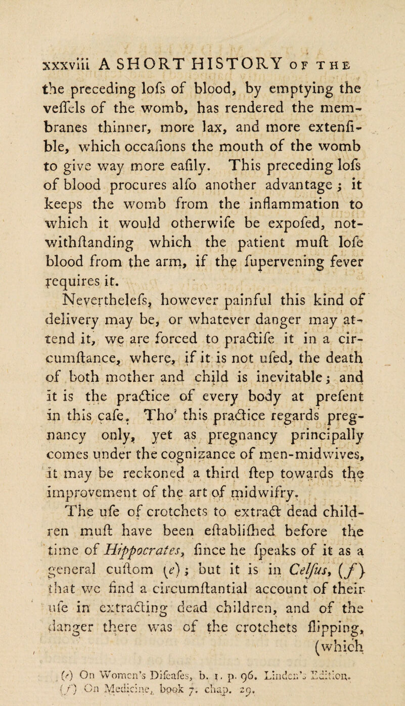 the preceding lofs of blood, by emptying the veffels of the womb, has rendered the mem¬ branes thinner, more lax, and more extenfi- ble, which occafions the mouth of the womb to give way more eafily. This preceding lofs of blood procures alfo another advantage ; it keeps the womb from the inflammation to which it would otherwife be expofed, not¬ withstanding which the patient mu ft lofe blood from the arm, if the Supervening fever requires it. Neverthelefs? however painful this kind of delivery may be, or whatever danger may at¬ tend it, we are forced to pradtife it in a cir- cumftance, where, if it is not ufed, the death of both mother and child is inevitable; and it is the pradtice of every body at prefent in this cafe. Tho? this pradtice regards preg¬ nancy only, yet as pregnancy principally comes under the cognizance of men-midwives, » it may be reckoned a third Step towards the improvement of the art of midwifry. The ufe of crotchets to extradt dead child- ’ 1 ' w ren muft have been eftablifhed before the time of Hippocrates, fince he fpeaks of it as a general cuftom [e); but it is in Celfus* (/} that we find a circtirnflantial account of their- ufe in extracting dead children, and of the danger there was of the crotchets flipping, (which (/) On Women’s Difeafes, b. i. p. 96. {/) On Medic:neA book 7. chap. 29. t • 1 o ^ ^ T? J! XilllC wlt X-J U* iC o