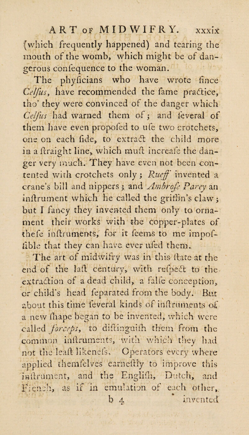 (which frequently happened) and tearing the mouth of the womb, which might be of dan¬ gerous confequence to the woman. The phyficians who have wrote fince Ce/fus, have recommended the fame pra&ice, tho’ they were convinced of the danger which Celfus had warned them of; and feveral of them have even propofed to ufe two crotchets, one on each fide, to extract the child more in a ftraight line, which mu ft increafe the dan¬ ger very much. They have even not been con¬ tented with crotchets only; Rneff invented a crane’s bill and nippers \ and Ambrofe Party an inftrument which he called the grithn’s claw; but I fancy they invented them only to orna¬ ment their works with the copper-plates of thefe inftru merits, for it feems to me impof- Ilble that they can have ever ufed them., The art of midwifry was in this hate at the F; . . end of the laft century, with refpeft to the extraction of a dead child, a falfe conception. or child’s head feparated from the body. But about this time feveral kinds of milruments of a new fhape began to be invented, which were called forceps, to diftinguifti them from the common inflruments, ■with which they had not tlie leaf! likenefs. Operators every where applied themfelves earneftly to improve this inftrument, and the Englifh, Dutch, and Flench, as if in emulation of each other,. A. tv invented