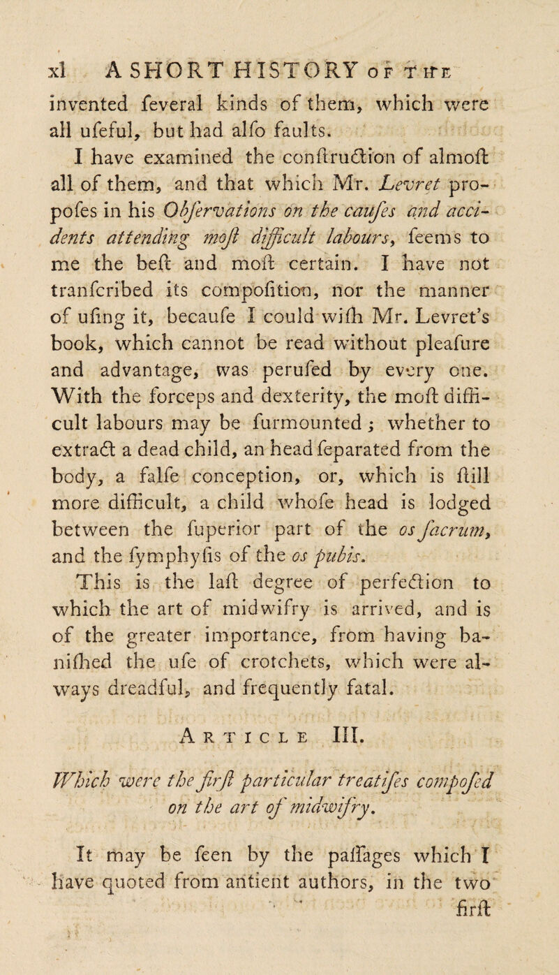 invented feveral kinds of them, which were all ufeful, but had alfo faults. I have examined the conftruCtion of almoft all of them, and that which Mr. Levret pro- pofes in his Qbfervations on the caufes and acci¬ dents attending mojl difficult labours, fee ms to me the befc and moil certain. I have not tranfcribed its compofition, nor the manner of ufing it, becaufe I could wiffi Mr. Levret’s book, which cannot be read without pleafure and advantage, was perufed by every one. With the forceps and dexterity, the mod diffi¬ cult labours may be furmounted ; whether to extraft a dead child, an head feparated from the body, a falfe conception, or, which is ftill more difficult, a child whofe head is lodged between the fuperior part of the osfacrum, and the fymphyfis of the os pubis. This is the laft degree of perfection to which the art of midwifry is arrived, and is of the greater importance, from having ha- niffied the ufe of crotchets, which were al¬ ways dreadful, and frequently fatal. Article III. Which were the firjl particular treatifes compofed on the art of midwifry. It may be feen by the palfages which I have quoted from aritierit authors, in the two  fir ft